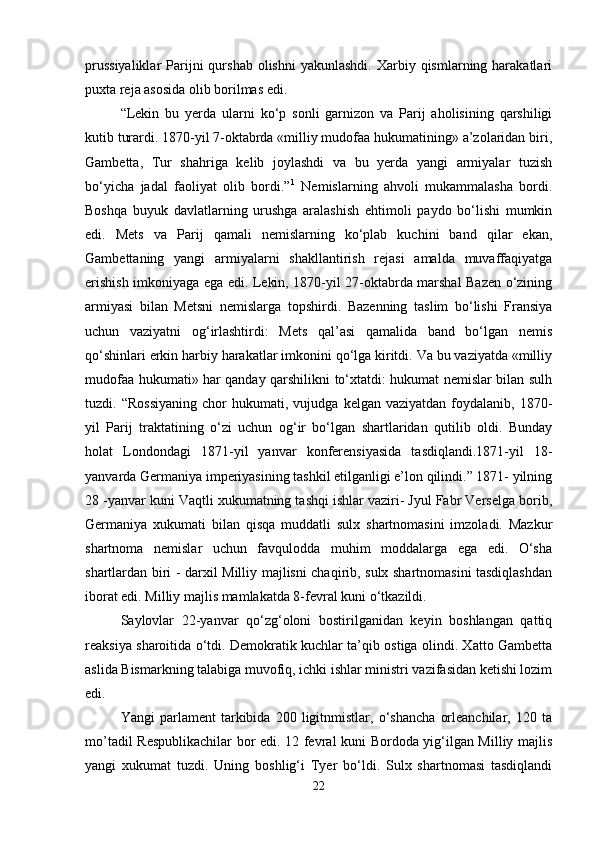prussiyaliklar  Parijni  qurshab  olishni   yakunlashdi.  Xarbiy qismlarning  harakatlari
puxta reja asosida olib borilmas edi. 
“Lekin   bu   yerda   ularni   ko‘p   sonli   garnizon   va   Parij   aholisining   qarshiligi
kutib turardi. 1870-yil 7-oktabrda «milliy mudofaa hukumatining» a’zolaridan biri,
Gambetta,   Tur   shahriga   kelib   joylashdi   va   bu   yerda   yangi   armiyalar   tuzish
bo‘yicha   jadal   faoliyat   olib   bordi.” 1
  Nemislarning   ahvoli   mukammalasha   bordi.
Boshqa   buyuk   davlatlarning   urushga   aralashish   ehtimoli   paydo   bo‘lishi   mumkin
edi.   Mets   va   Parij   qamali   nemislarning   ko‘plab   kuchini   band   qilar   ekan,
Gambettaning   yangi   armiyalarni   shakllantirish   rejasi   amalda   muvaffaqiyatga
erishish imkoniyaga ega edi. Lekin, 1870-yil 27-oktabrda marshal Bazen o‘zining
armiyasi   bilan   Metsni   nemislarga   topshirdi.   Bazenning   taslim   bo‘lishi   Fransiya
uchun   vaziyatni   og‘irlashtirdi:   Mets   qal’asi   qamalida   band   bo‘lgan   nemis
qo‘shinlari erkin harbiy harakatlar imkonini qo‘lga kiritdi. Va bu vaziyatda «milliy
mudofaa hukumati» har qanday qarshilikni to‘xtatdi: hukumat nemislar bilan sulh
tuzdi.  “Rossiyaning   chor   hukumati,  vujudga   kelgan  vaziyatdan   foydalanib,   1870-
yil   Parij   traktatining   o‘zi   uchun   og‘ir   bo‘lgan   shartlaridan   qutilib   oldi.   Bunday
holat   Londondagi   1871-yil   yanvar   konferensiyasida   tasdiqlandi.1871-yil   18-
yanvarda Germaniya imperiyasining tashkil etilganligi e’lon qilindi.” 1871- yilning
28 -yanvar kuni Vaqtli xukumatning tashqi ishlar vaziri- Jyul Fabr Verselga borib,
Germaniya   xukumati   bilan   qisqa   muddatli   sulx   shartnomasini   imzoladi.   Mazkur
shartnoma   nemislar   uchun   favqulodda   muhim   moddalarga   ega   edi.   O‘sha
shartlardan biri - darxil Milliy majlisni chaqirib, sulx shartnomasini tasdiqlashdan
iborat edi. Milliy majlis mamlakatda 8-fevral kuni o‘tkazildi. 
Saylovlar   22-yanvar   qo‘zg‘oloni   bostirilganidan   keyin   boshlangan   qattiq
reaksiya sharoitida o‘tdi. Demokratik kuchlar ta’qib ostiga olindi. Xatto Gambetta
aslida Bismarkning talabiga muvofiq, ichki ishlar ministri vazifasidan ketishi lozim
edi. 
Yangi   parlament   tarkibida   200   ligitnmistlar,   o‘shancha   orleanchilar,   120   ta
mo’tadil Respublikachilar bor edi. 12 fevral kuni Bordoda yig‘ilgan Milliy majlis
yangi   xukumat   tuzdi.   Uning   boshlig‘i   Tyer   bo‘ldi.   Sulx   shartnomasi   tasdiqlandi
22 