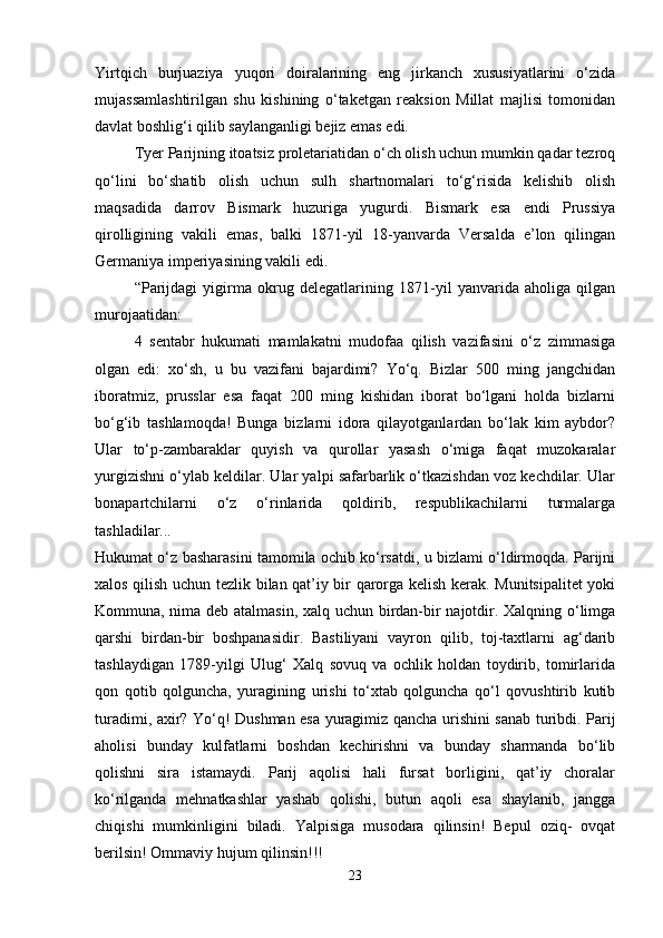 Yirtqich   burjuaziya   yuqori   doiralarining   eng   jirkanch   xususiyatlarini   o‘zida
mujassamlashtirilgan   shu   kishining   o‘taketgan   reaksion   Millat   majlisi   tomonidan
davlat boshlig‘i qilib saylanganligi bejiz emas edi. 
Tyer Parijning itoatsiz proletariatidan o‘ch olish uchun mumkin qadar tezroq
qo‘lini   bo‘shatib   olish   uchun   sulh   shartnomalari   to‘g‘risida   kelishib   olish
maqsadida   darrov   Bismark   huzuriga   yugurdi.   Bismark   esa   endi   Prussiya
qirolligining   vakili   emas,   balki   1871-yil   18-yanvarda   Versalda   e’lon   qilingan
Germaniya imperiyasining vakili edi. 
“Parijdagi   yigirma   okrug   delegatlarining   1871-yil   yanvarida   aholiga   qilgan
murojaatidan: 
4   sentabr   hukumati   mamlakatni   mudofaa   qilish   vazifasini   o‘z   zimmasiga
olgan   edi:   xo‘sh,   u   bu   vazifani   bajardimi?   Yo‘q.   Bizlar   500   ming   jangchidan
iboratmiz,   prusslar   esa   faqat   200   ming   kishidan   iborat   bo‘lgani   holda   bizlarni
bo‘g‘ib   tashlamoqda!   Bunga   bizlarni   idora   qilayotganlardan   bo‘lak   kim   aybdor?
Ular   to‘p-zambaraklar   quyish   va   qurollar   yasash   o‘miga   faqat   muzokaralar
yurgizishni o‘ylab keldilar. Ular yalpi safarbarlik o‘tkazishdan voz kechdilar. Ular
bonapartchilarni   o‘z   o‘rinlarida   qoldirib,   respublikachilarni   turmalarga
tashladilar...  
Hukumat o‘z basharasini tamomila ochib ko‘rsatdi, u bizlami o‘ldirmoqda. Parijni
xalos qilish uchun tezlik bilan qat’iy bir qarorga kelish kerak. Munitsipalitet yoki
Kommuna, nima deb atalmasin, xalq uchun birdan-bir najotdir. Xalqning o‘limga
qarshi   birdan-bir   boshpanasidir.   Bastiliyani   vayron   qilib,   toj-taxtlarni   ag‘darib
tashlaydigan   1789-yilgi   Ulug‘   Xalq   sovuq   va   ochlik   holdan   toydirib,   tomirlarida
qon   qotib   qolguncha,   yuragining   urishi   to‘xtab   qolguncha   qo‘l   qovushtirib   kutib
turadimi, axir? Yo‘q! Dushman esa yuragimiz qancha urishini sanab turibdi. Parij
aholisi   bunday   kulfatlarni   boshdan   kechirishni   va   bunday   sharmanda   bo‘lib
qolishni   sira   istamaydi.   Parij   aqolisi   hali   fursat   borligini,   qat’iy   choralar
ko‘rilganda   mehnatkashlar   yashab   qolishi,   butun   aqoli   esa   shaylanib,   jangga
chiqishi   mumkinligini   biladi.   Yalpisiga   musodara   qilinsin!   Bepul   oziq-   ovqat
berilsin! Ommaviy hujum qilinsin!!! 
23 