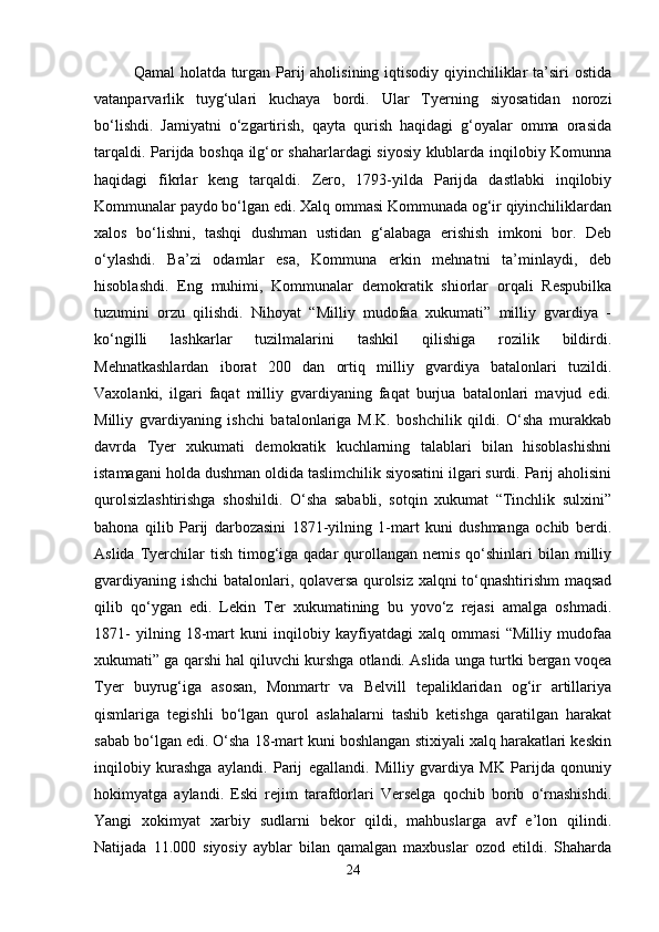 Qamal  holatda turgan Parij  aholisining iqtisodiy qiyinchiliklar  ta’siri ostida
vatanparvarlik   tuyg‘ulari   kuchaya   bordi.   Ular   Tyerning   siyosatidan   norozi
bo‘lishdi.   Jamiyatni   o‘zgartirish,   qayta   qurish   haqidagi   g‘oyalar   omma   orasida
tarqaldi. Parijda boshqa ilg‘or shaharlardagi siyosiy klublarda inqilobiy Komunna
haqidagi   fikrlar   keng   tarqaldi.   Zero,   1793-yilda   Parijda   dastlabki   inqilobiy
Kommunalar paydo bo‘lgan edi. Xalq ommasi Kommunada og‘ir qiyinchiliklardan
xalos   bo‘lishni,   tashqi   dushman   ustidan   g‘alabaga   erishish   imkoni   bor.   Deb
o‘ylashdi.   Ba’zi   odamlar   esa,   Kommuna   erkin   mehnatni   ta’minlaydi,   deb
hisoblashdi.   Eng   muhimi,   Kommunalar   demokratik   shiorlar   orqali   Respubilka
tuzumini   orzu   qilishdi.   Nihoyat   “Milliy   mudofaa   xukumati”   milliy   gvardiya   -
ko‘ngilli   lashkarlar   tuzilmalarini   tashkil   qilishiga   rozilik   bildirdi.
Mehnatkashlardan   iborat   200   dan   ortiq   milliy   gvardiya   batalonlari   tuzildi.
Vaxolanki,   ilgari   faqat   milliy   gvardiyaning   faqat   burjua   batalonlari   mavjud   edi.
Milliy   gvardiyaning   ishchi   batalonlariga   M.K.   boshchilik   qildi.   O‘sha   murakkab
davrda   Tyer   xukumati   demokratik   kuchlarning   talablari   bilan   hisoblashishni
istamagani holda dushman oldida taslimchilik siyosatini ilgari surdi. Parij aholisini
qurolsizlashtirishga   shoshildi.   O‘sha   sababli,   sotqin   xukumat   “Tinchlik   sulxini”
bahona   qilib   Parij   darbozasini   1871-yilning   1-mart   kuni   dushmanga   ochib   berdi.
Aslida  Tyerchilar  tish  timog‘iga  qadar   qurollangan  nemis  qo‘shinlari   bilan milliy
gvardiyaning ishchi batalonlari, qolaversa qurolsiz xalqni to‘qnashtirishm maqsad
qilib   qo‘ygan   edi.   Lekin   Ter   xukumatining   bu   yovo‘z   rejasi   amalga   oshmadi.
1871-   yilning   18-mart   kuni   inqilobiy   kayfiyatdagi   xalq   ommasi   “Milliy   mudofaa
xukumati” ga qarshi hal qiluvchi kurshga otlandi. Aslida unga turtki bergan voqea
Tyer   buyrug‘iga   asosan,   Monmartr   va   Belvill   tepaliklaridan   og‘ir   artillariya
qismlariga   tegishli   bo‘lgan   qurol   aslahalarni   tashib   ketishga   qaratilgan   harakat
sabab bo‘lgan edi. O‘sha 18-mart kuni boshlangan stixiyali xalq harakatlari keskin
inqilobiy   kurashga   aylandi.   Parij   egallandi.   Milliy   gvardiya   MK   Parijda   qonuniy
hokimyatga   aylandi.   Eski   rejim   tarafdorlari   Verselga   qochib   borib   o‘rnashishdi.
Yangi   xokimyat   xarbiy   sudlarni   bekor   qildi,   mahbuslarga   avf   e’lon   qilindi.
Natijada   11.000   siyosiy   ayblar   bilan   qamalgan   maxbuslar   ozod   etildi.   Shaharda
24 