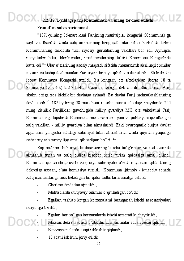 2.2. 1871-yildagi parij kommunasi; va uning tor-mor etilishi,
Frankfurt sulx shartnomasi.  
“1871-yilning   26-mart   kuni   Parijning   munitsipial   kengashi   (Kommuna)   ga
saylov   o‘tkazildi.   Unda   xalq   ommasining   keng   qatlamlari   ishtirok   etishdi.   Lekin
Kommunaning   tarkibida   turli   siyosiy   guruhlarning   vakillari   bor   edi.   Ayniqsa,
neoyakobinchilar,   blankichilar,   prudonchilarning   ta’siri   Kommuna   Kengashida
katta edi.” 1
  Ular o‘zlarining asosiy maqsadi sifatida monarxistik aksilinqilobchilar
xujumi va tashqi dushmandan Fransiyani himoya qilishdan iborat edi. “86 kishidan
iborat   Kommuna   Kengashi   tuzildi.   Bu   kengash   o'z   a’zolaridan   iborat   10   ta
komissiya   (vazirlik)   tashkil   etdi.   Vazirlar   delegat   deb   ataldi.   Shu   tariqa,   Parij
shahri   o'ziga   xos   kichik   bir   davlatga   aylandi.   Bu   davlat   Parij   mehnatkashlarining
davlati   edi.” 1
  1871-yilning   28-mart   kuni   ratusha   binosi   oldidagi   maydonda   200
ming   kishilik   Parijliklar   guvohligida   milliy   gvardiya   MK   o‘z   vakolatini   Parij
Kommunasiga topshirdi. Kommuna muntazam armiyani va politsiyani qurollangan
xalq   vakillari   -   milliy   gvardiya   bilan   almashtirdi.   Eski   byuroqratik   burjua   davlat
apparatini   yangicha   ruhdagi   xokimyat   bilan   almashtirdi.   Unda   quyidan   yuqoriga
qadar saylash tamoyiliga amal qilinadigan bo‘ldi.  I II
Eng   muhimi,   hokimyat   boshqaruvining   barcha   bo‘g‘imlari   va   sud   tizimida
almashib   turish   va   xalq   oldida   hisobot   berib   turish   qoidasiga   amal   qilindi.
Kommuna qonun chiqaruvchi va ijroiya xokimyatni o‘zida mujassam qildi. Uning
dekretiga   asosan,   o‘nta   komissiya   tuzildi.   “Kommuna   ijtimoiy   -   iqtisodiy   sohada
xalq manfaatlariga mos keladigan bir qator tadbirlarni amalga oshirdi: 
 Cherkov davlatlan ajratildi ; 
 Maktablarda dunyoviy bilimlar o‘qitiladigan bo‘ldi; 
 Egallari tashlab  ketgan korxonalarni boshqarish ishchi  assosatsiyalari
ixtiyoriga berildi; 
 Egalari bor bo‘lgan korxonalarda ishchi anzorati kuchaytirildi; 
 Maxsus dekret asosida o‘zboshimcha jarimalar solish bekor qilindi; 
 Novvoyxonalarda tungi ishlash taqiqlandi; 
 10 soatli ish kuni joriy etildi; 
26 