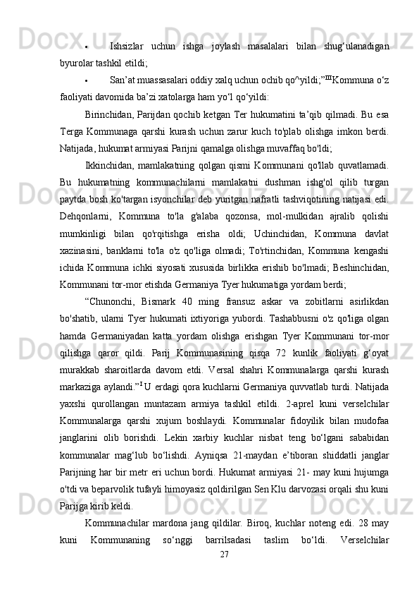  Ishsizlar   uchun   ishga   joylash   masalalari   bilan   shug‘ulanadigan
byurolar tashkil etildi; 
 San’at muassasalari oddiy xalq uchun ochib qo^yildi;” III 
Kommuna o‘z
faoliyati davomida ba’zi xatolarga ham yo‘l qo‘yildi: 
Birinchidan, Parijdan qochib  ketgan Ter  hukumatini  ta’qib qilmadi. Bu  esa
Terga   Kommunaga   qarshi   kurash   uchun   zarur   kuch   to'plab   olishga   imkon   berdi.
Natijada, hukumat armiyasi Parijni qamalga olishga muvaffaq bo'ldi; 
Ikkinchidan,   mamlakatning   qolgan   qismi   Kommunani   qo'llab   quvatlamadi.
Bu   hukumatning   kommunachilarni   mamlakatni   dushman   ishg'ol   qilib   turgan
paytda bosh ko'targan isyonchilar deb yuritgan nafratli tashviqotining natijasi edi.
Dehqonlarni,   Kommuna   to'la   g'alaba   qozonsa,   mol-mulkidan   ajralib   qolishi
mumkinligi   bilan   qo'rqitishga   erisha   oldi;   Uchinchidan,   Kommuna   davlat
xazinasini,   banklarni   to'la   o'z   qo'liga   olmadi;   To'rtinchidan,   Kommuna   kengashi
ichida   Kommuna   ichki   siyosati   xususida   birlikka   erishib   bo'lmadi;   Beshinchidan,
Kommunani tor-mor etishda Germaniya Tyer hukumatiga yordam berdi; 
“Chunonchi,   Bismark   40   ming   fransuz   askar   va   zobitlarni   asirlikdan
bo'shatib,   ularni   Tyer   hukumati   ixtiyoriga  yubordi.  Tashabbusni   o'z   qo'liga   olgan
hamda   Germaniyadan   katta   yordam   olishga   erishgan   Tyer   Kommunani   tor-mor
qilishga   qaror   qildi.   Parij   Kommunasining   qisqa   72   kunlik   faoliyati   g‘oyat
murakkab   sharoitlarda   davom   etdi.   Versal   shahri   Kommunalarga   qarshi   kurash
markaziga aylandi.” I
 U erdagi qora kuchlarni Germaniya quvvatlab turdi. Natijada
yaxshi   qurollangan   muntazam   armiya   tashkil   etildi.   2-aprel   kuni   verselchilar
Kommunalarga   qarshi   xujum   boshlaydi.   Kommunalar   fidoyilik   bilan   mudofaa
janglarini   olib   borishdi.   Lekin   xarbiy   kuchlar   nisbat   teng   bo‘lgani   sababidan
kommunalar   mag‘lub   bo‘lishdi.   Ayniqsa   21-maydan   e’tiboran   shiddatli   janglar
Parijning har  bir  metr  eri uchun bordi. Hukumat armiyasi  21- may kuni hujumga
o'tdi va beparvolik tufayli himoyasiz qoldirilgan Sen Klu darvozasi orqali shu kuni
Parijga kirib keldi. 
Kommunachilar   mardona   jang   qildilar.   Biroq,   kuchlar   noteng   edi.   28   may
kuni   Kommunaning   so‘nggi   barrilsadasi   taslim   bo‘ldi.   Verselchilar
27 