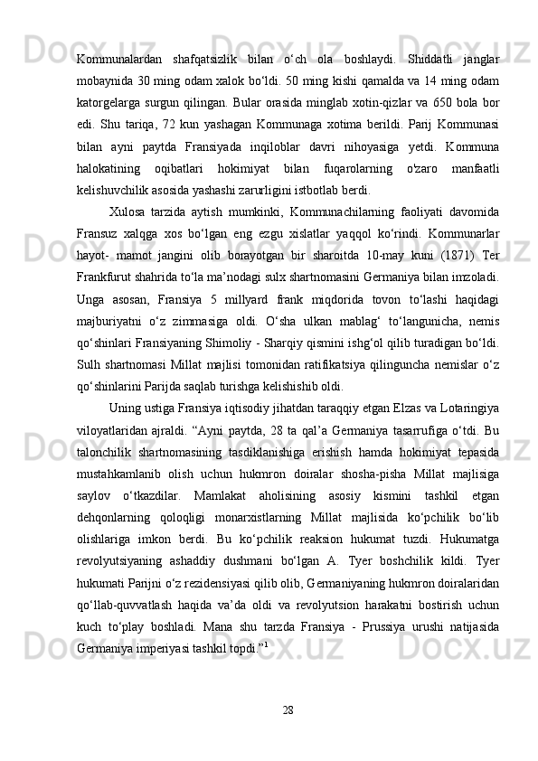 Kommunalardan   shafqatsizlik   bilan   o‘ch   ola   boshlaydi.   Shiddatli   janglar
mobaynida 30 ming odam xalok bo‘ldi. 50 ming kishi qamalda va 14 ming odam
katorgelarga   surgun   qilingan.   Bular   orasida   minglab   xotin-qizlar   va   650   bola  bor
edi.   Shu   tariqa,   72   kun   yashagan   Kommunaga   xotima   berildi.   Parij   Kommunasi
bilan   ayni   paytda   Fransiyada   inqiloblar   davri   nihoyasiga   yetdi.   Kommuna
halokatining   oqibatlari   hokimiyat   bilan   fuqarolarning   o'zaro   manfaatli
kelishuvchilik asosida yashashi zarurligini istbotlab berdi. 
Xulosa   tarzida   aytish   mumkinki,   Kommunachilarning   faoliyati   davomida
Fransuz   xalqga   xos   bo‘lgan   eng   ezgu   xislatlar   yaqqol   ko‘rindi.   Kommunarlar
hayot-   mamot   jangini   olib   borayotgan   bir   sharoitda   10-may   kuni   (1871)   Ter
Frankfurut shahrida to‘la ma’nodagi sulx shartnomasini Germaniya bilan imzoladi.
Unga   asosan,   Fransiya   5   millyard   frank   miqdorida   tovon   to‘lashi   haqidagi
majburiyatni   o‘z   zimmasiga   oldi.   O‘sha   ulkan   mablag‘   to‘langunicha,   nemis
qo‘shinlari Fransiyaning Shimoliy - Sharqiy qismini ishg‘ol qilib turadigan bo‘ldi.
Sulh   shartnomasi   Millat   majlisi   tomonidan   ratifikatsiya   qilinguncha   nemislar   o‘z
qo‘shinlarini Parijda saqlab turishga kelishishib oldi. 
Uning ustiga Fransiya iqtisodiy jihatdan taraqqiy etgan Elzas va Lotaringiya
viloyatlaridan   ajraldi.   “Ayni   paytda,   28   ta   qal’a   Germaniya   tasarrufiga   o‘tdi.   Bu
talonchilik   shartnomasining   tasdiklanishiga   erishish   hamda   hokimiyat   tepasida
mustahkamlanib   olish   uchun   hukmron   doiralar   shosha-pisha   Millat   majlisiga
saylov   o‘tkazdilar.   Mamlakat   aholisining   asosiy   kismini   tashkil   etgan
dehqonlarning   qoloqligi   monarxistlarning   Millat   majlisida   ko‘pchilik   bo‘lib
olishlariga   imkon   berdi.   Bu   ko‘pchilik   reaksion   hukumat   tuzdi.   Hukumatga
revolyutsiyaning   ashaddiy   dushmani   bo‘lgan   A.   Tyer   boshchilik   kildi.   Tyer
hukumati Parijni o‘z rezidensiyasi qilib olib, Germaniyaning hukmron doiralaridan
qo‘llab-quvvatlash   haqida   va’da   oldi   va   revolyutsion   harakatni   bostirish   uchun
kuch   to‘play   boshladi.   Mana   shu   tarzda   Fransiya   -   Prussiya   urushi   natijasida
Germaniya imperiyasi tashkil topdi.” 1
 
28 