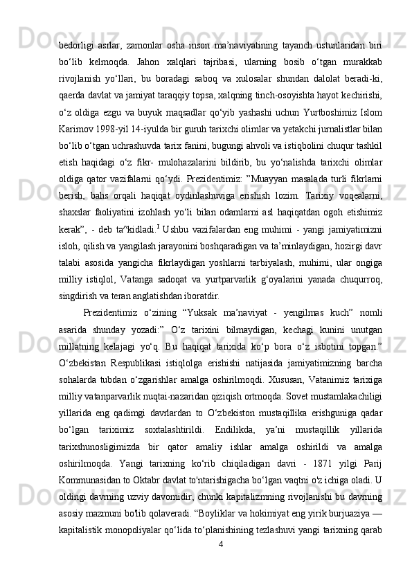 bedorligi   asrlar,   zamonlar   osha   inson   ma’naviyatining   tayanch   ustunlaridan   biri
bo‘lib   kelmoqda.   Jahon   xalqlari   tajribasi,   ularning   bosib   o‘tgan   murakkab
rivojlanish   yo‘llari,   bu   boradagi   saboq   va   xulosalar   shundan   dalolat   beradi-ki,
qaerda davlat va jamiyat taraqqiy topsa, xalqning tinch-osoyishta hayot kechirishi,
o‘z   oldiga   ezgu   va   buyuk   maqsadlar   qo‘yib   yashashi   uchun   Yurtboshimiz   Islom
Karimov 1998-yil 14-iyulda bir guruh tarixchi olimlar va yetakchi jurnalistlar bilan
bo‘lib o‘tgan uchrashuvda tarix fanini, bugungi ahvoli va istiqbolini chuqur tashkil
etish   haqidagi   o‘z   fikr-   mulohazalarini   bildirib,   bu   yo‘nalishda   tarixchi   olimlar
oldiga   qator   vazifalarni   qo‘ydi.   Prezidentimiz:   ”Muayyan   masalada   turli   fikrlarni
berish,   bahs   orqali   haqiqat   oydinlashuviga   erishish   lozim.   Tarixiy   voqealarni,
shaxslar   faoliyatini   izohlash   yo‘li   bilan   odamlarni   asl   haqiqatdan   ogoh   etishimiz
kerak”,   -   deb   ta^kidladi. I
  Ushbu   vazifalardan   eng   muhimi   -   yangi   jamiyatimizni
isloh, qilish va yangilash jarayonini boshqaradigan va ta’minlaydigan, hozirgi davr
talabi   asosida   yangicha   fikrlaydigan   yoshlarni   tarbiyalash,   muhimi,   ular   ongiga
milliy   istiqlol,   Vatanga   sadoqat   va   yurtparvarlik   g‘oyalarini   yanada   chuqurroq,
singdirish va teran anglatishdan iboratdir.
Prezidentimiz   o‘zining   “Yuksak   ma’naviyat   -   yengilmas   kuch”   nomli
asarida   shunday   yozadi:”   O‘z   tarixini   bilmaydigan,   kechagi   kunini   unutgan
millatning   kelajagi   yo‘q.   Bu   haqiqat   tarixida   ko‘p   bora   o‘z   isbotini   topgan.”
O‘zbekistan   Respublikasi   istiqlolga   erishishi   natijasida   jamiyatimizning   barcha
sohalarda   tubdan   o‘zgarishlar   amalga   oshirilmoqdi.   Xususan,   Vatanimiz   tarixiga
milliy vatanparvarlik nuqtai-nazaridan qiziqish ortmoqda. Sovet mustamlakachiligi
yillarida   eng   qadimgi   davrlardan   to   O‘zbekiston   mustaqillika   erishguniga   qadar
bo‘lgan   tariximiz   soxtalashtirildi.   Endilikda,   ya’ni   mustaqillik   yillarida
tarixshunosligimizda   bir   qator   amaliy   ishlar   amalga   oshirildi   va   amalga
oshirilmoqda.   Yangi   tarixning   ko‘rib   chiqiladigan   davri   -   1871   yilgi   Parij
Kommunasidan to Oktabr davlat to'ntarishigacha bo‘lgan vaqtni o'z ichiga oladi. U
oldingi davrning uzviy davomidir, chunki kapitalizmning rivojlanishi bu davrning
asosiy mazmuni bo'lib qolaveradi. “Boyliklar va hokimiyat eng yirik burjuaziya —
kapitalistik monopoliyalar qo‘lida to‘planishining tezlashuvi yangi tarixning qarab
4 