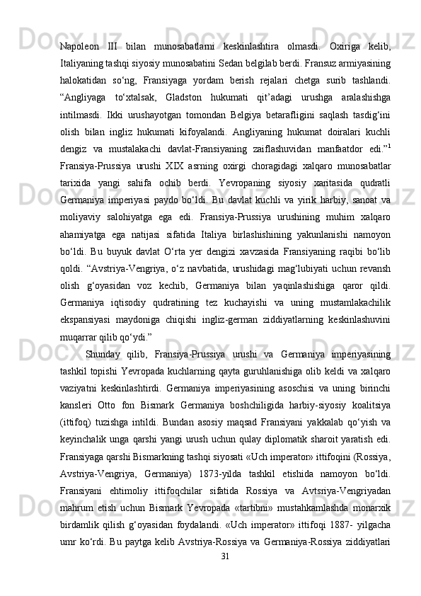 Napoleon   III   bilan   munosabatlarni   keskinlashtira   olmasdi.   Oxiriga   kelib,
Italiyaning tashqi siyosiy munosabatini Sedan belgilab berdi. Fransuz armiyasining
halokatidan   so‘ng,   Fransiyaga   yordam   berish   rejalari   chetga   surib   tashlandi.
“Angliyaga   to‘xtalsak,   Gladston   hukumati   qit’adagi   urushga   aralashishga
intilmasdi.   Ikki   urushayotgan   tomondan   Belgiya   betarafligini   saqlash   tasdig‘ini
olish   bilan   ingliz   hukumati   kifoyalandi.   Angliyaning   hukumat   doiralari   kuchli
dengiz   va   mustalakachi   davlat-Fransiyaning   zaiflashuvidan   manfaatdor   edi.” 1
Fransiya-Prussiya   urushi   XIX   asrning   oxirgi   choragidagi   xalqaro   munosabatlar
tarixida   yangi   sahifa   ochib   berdi.   Yevropaning   siyosiy   xaritasida   qudratli
Germaniya   imperiyasi   paydo   bo‘ldi.   Bu   davlat   kuchli   va   yirik   harbiy,   sanoat   va
moliyaviy   salohiyatga   ega   edi.   Fransiya-Prussiya   urushining   muhim   xalqaro
ahamiyatga   ega   natijasi   sifatida   Italiya   birlashishining   yakunlanishi   namoyon
bo‘ldi.   Bu   buyuk   davlat   O‘rta   yer   dengizi   xavzasida   Fransiyaning   raqibi   bo‘lib
qoldi.   “Avstriya-Vengriya,   o‘z   navbatida,   urushidagi   mag‘lubiyati   uchun   revansh
olish   g‘oyasidan   voz   kechib,   Germaniya   bilan   yaqinlashishiga   qaror   qildi.
Germaniya   iqtisodiy   qudratining   tez   kuchayishi   va   uning   mustamlakachilik
ekspansiyasi   maydoniga   chiqishi   ingliz-german   ziddiyatlarning   keskinlashuvini
muqarrar qilib qo‘ydi.” 
Shunday   qilib,   Fransiya-Prussiya   urushi   va   Germaniya   imperiyasining
tashkil   topishi   Yevropada   kuchlarning  qayta   guruhlanishiga   olib  keldi   va  xalqaro
vaziyatni   keskinlashtirdi.   Germaniya   imperiyasining   asoschisi   va   uning   birinchi
kansleri   Otto   fon   Bismark   Germaniya   boshchiligida   harbiy-siyosiy   koalitsiya
(ittifoq)   tuzishga   intildi.   Bundan   asosiy   maqsad   Fransiyani   yakkalab   qo‘yish   va
keyinchalik  unga qarshi   yangi  urush  uchun  qulay diplomatik  sharoit  yaratish  edi.
Fransiyaga qarshi Bismarkning tashqi siyosati «Uch imperator» ittifoqini (Rossiya,
Avstriya-Vengriya,   Germaniya)   1873-yilda   tashkil   etishida   namoyon   bo‘ldi.
Fransiyani   ehtimoliy   ittifoqchilar   sifatida   Rossiya   va   Avtsriya-Vengriyadan
mahrum   etish   uchun   Bismark   Yevropada   «tartibni»   mustahkamlashda   monarxik
birdamlik   qilish   g‘oyasidan   foydalandi.   «Uch   imperator»   ittifoqi   1887-   yilgacha
umr   ko‘rdi.  Bu   paytga   kelib   Avstriya-Rossiya   va   Germaniya-Rossiya   ziddiyatlari
31 
