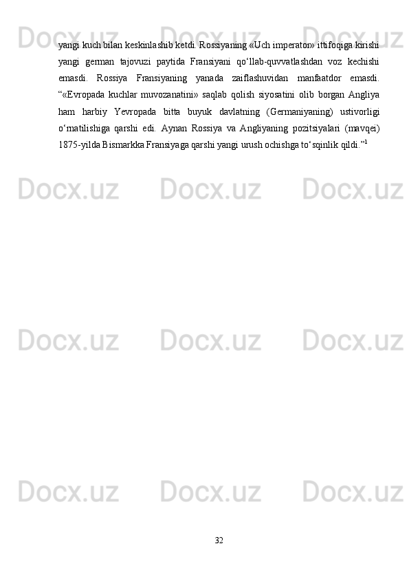 yangi kuch bilan keskinlashib ketdi. Rossiyaning «Uch imperator» ittifoqiga kirishi
yangi   german   tajovuzi   paytida   Fransiyani   qo‘llab-quvvatlashdan   voz   kechishi
emasdi.   Rossiya   Fransiyaning   yanada   zaiflashuvidan   manfaatdor   emasdi.
“«Evropada   kuchlar   muvozanatini»   saqlab   qolish   siyosatini   olib   borgan   Angliya
ham   harbiy   Yevropada   bitta   buyuk   davlatning   (Germaniyaning)   ustivorligi
o‘rnatilishiga   qarshi   edi.   Aynan   Rossiya   va   Angliyaning   pozitsiyalari   (mavqei)
1875-yilda Bismarkka Fransiyaga qarshi yangi urush ochishga to‘sqinlik qildi.” 1
 
32 
