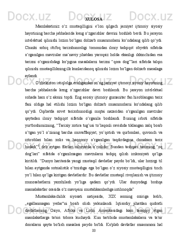 XULOSA
Mamlakatimiz   o‘z   mustaqilligini   e’lon   qilgach   jamiyat   ijtimoiy   siyosiy
hayotining barcha jabhalarida keng o‘zgarishlar davrini boshlab berdi. Bu jarayon
intelektual qilinishi  lozim bo‘lgan dolzarb muammolarni  ko‘ndalang qilib qo‘ydi.
Chunki   sobiq   ittifoq   tarixshunosligi   tomonidan   ilmiy   tadqiqot   obyekti   sifatida
o‘rganilgan   mavzular   ma’naviy   jihatdan   yaroqsiz   holda   ekanligi   ikkinchidan   esa
tarixni   o‘rganishdagi   ko‘pgina   masalalarni   tarixni   “qora   dog‘”lari   sifatida   talqin
qilinishi mustaqillikning ilk kunlaridanoq qilinishi lozim bo‘lgan dolzarb masalaga
aylandi. 
O‘zbekiston istiqlolga erishgandan so‘ng jamiyat ijtimoiy siyosiy hayotining
barcha   jabhalarida   keng   o‘zgarishlar   davri   boshlandi.   Bu   jarayon   intelektual
sohada ham o‘z aksini topdi. Eng asosiy ijtimoiy gumanitar fan hisoblangan tarix
fani   oldiga   hal   etilishi   lozim   bo‘lgan   dolzarb   muammolarni   ko‘ndalang   qilib
qo‘ydi.   Oqibatda   sovet   tarixshunosligi   nuqtai   nazaridan   o‘rganilgan   mavzular
qaytadan   ilmiy   tadqiqot   sifatida   o‘rganila   boshlandi.   Buning   isboti   sifatida
yurtboshimizning, “Tarixiy xotira tug’usi  to’laqonli ravishda tiklangan xalq bosib
o’tgan   yo’l   o’zining   barcha   muvaffaqiyat,   yo’qotish   va   qurbonlari,   quvonch   va
iztiroblari   bilan   xolis   va   haqqoniy   o’rganilgan   taqdirdagina   chinakam   tarix
bodadi” I
,   deb   aytgan   fikrlari   nihoyatda   o’rinlidir.   Bundan   tashqari   tarixning   “oq
dog‘lari”   sifatida   o‘rganilmagan   mavzularni   tadqiq   qilish   imkoniyati   qo‘lga
kiritildi.  “Dunyo   haritasida   yangi   mustaqil   davlatlar   paydo  bo‘ldi,  ular   hozirgi   til
bilan   aytganda   sotsialistik   o‘tmishga   ega   bo‘lgan   o‘z   siyosiy   mustaqilligini   tinch
yo‘l bilan qo‘lga kiritgan davlatlardir. Bu davlatlar mustaqil rivojlanish va ijtimoiy
munosabatlarni   yaxshilash   yo‘liga   qadam   qo‘ydi.   Ular   dunyodagi   boshqa
mamalakatlar orasida o‘z mavqeini mustahkamlashga intilmoqda” 
Mustamlakachilik   siyosati   natijasida,   XIX   asming   oxiriga   kelib,
„egallanmagan   yerlar"ni   bosib   olish   yakunlandi.   Iqtisodiy   jihatdan   qudratli
davlatlarning   Osiyo,   Afrika   va   Lotin   Amerikasidagi   kam   taraqqiy   etgan
mamlakatlarga   ta'siri   tobora   kuchaydi.   Kun   tartibida   mustamlakalarni   va   ta'sir
doiralarni   qayta   bo'lish   masalasi   paydo   bo'ldi.   Ko'plab   davlatlar   muammoni   hal
33 