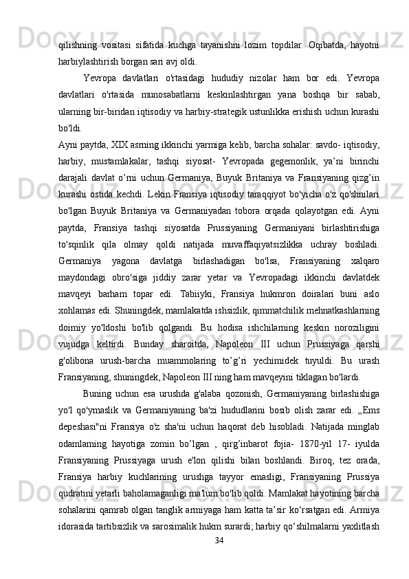 qilishning   vositasi   sifatida   kuchga   tayanishni   lozim   topdilar.   Oqibatda,   hayotni
harbiylashtirish borgan sari avj oldi. 
Yevropa   davlatlari   o'rtasidagi   hududiy   nizolar   ham   bor   edi.   Yevropa
davlatlari   o'rtasida   munosabatlarni   keskinlashtirgan   yana   boshqa   bir   sabab,
ularning bir-biridan iqtisodiy va harbiy-strategik ustunlikka erishish uchun kurashi
bo'ldi.  
Ayni paytda, XIX asrning ikkinchi yarmiga kelib, barcha sohalar: savdo- iqtisodiy,
harbiy,   mustamlakalar,   tashqi   siyosat-   Yevropada   gegemonlik,   ya’ni   birinchi
darajali   davlat   o’rni   uchun   Germaniya,   Buyuk   Britaniya   va   Fransiyaning   qizg’in
kurashi  ostida kechdi.  Lekin Fransiya iqtisodiy  taraqqiyot  bo'yicha  o'z qo'shnilari
bo'lgan   Buyuk   Britaniya   va   Germaniyadan   tobora   orqada   qolayotgan   edi.   Ayni
paytda,   Fransiya   tashqi   siyosatda   Prussiyaning   Germaniyani   birlashtirishiga
to'sqinlik   qila   olmay   qoldi   natijada   muvaffaqiyatsizlikka   uchray   boshladi.
Germaniya   yagona   davlatga   birlashadigan   bo'lsa,   Fransiyaning   xalqaro
maydondagi   obro'siga   jiddiy   zarar   yetar   va   Yevropadagi   ikkinchi   davlatdek
mavqeyi   barham   topar   edi.   Tabiiyki,   Fransiya   hukmron   doiralari   buni   aslo
xohlamas edi. Shuningdek, mamlakatda ishsizlik, qimmatchilik mehnatkashlarning
doimiy   yo'ldoshi   bo'lib   qolgandi.   Bu   hodisa   ishchilarning   keskin   noroziligini
vujudga   keltirdi.   Bunday   sharoitda,   Napoleon   III   uchun   Prussiyaga   qarshi
g'olibona   urush-barcha   muammolaring   to’g’ri   yechimidek   tuyuldi.   Bu   urash
Fransiyaning, shuningdek, Napoleon III ning ham mavqeyini tiklagan bo'lardi. 
Buning   uchun   esa   urushda   g'alaba   qozonish,   Germaniyaning   birlashishiga
yo'l   qo'ymaslik   va   Germaniyaning   ba'zi   hududlarini   bosib   olish   zarar   edi.   „Ems
depeshasi"ni   Fransiya   o'z   sha'ni   uchun   haqorat   deb   hisobladi.   Natijada   minglab
odamlaming   hayotiga   zomin   bo’lgan   ,   qirg’inbarot   fojia-   1870-yil   17-   iyulda
Fransiyaning   Prussiyaga   urush   e'lon   qilishi   bilan   boshlandi.   Biroq,   tez   orada,
Fransiya   harbiy   kuchlarining   urushga   tayyor   emasligi,   Fransiyaning   Prussiya
qudratini yetarli baholamaganligi ma'lum bo'lib qoldi. Mamlakat hayotining barcha
sohalarini qamrab olgan tanglik armiyaga ham katta ta’sir ko‘rsatgan edi. Armiya
idorasida tartibsizlik va sarosimalik hukm surardi; harbiy qo‘shilmalarni yaxlitlash
34 