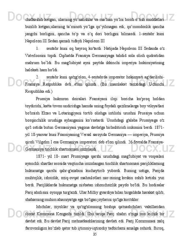 chalkashib ketgan; ularning yo‘nalishlar va ma’lum yo‘lni bosib o‘tish muddatlari
buzilib   ketgan;ularning   ta’minoti   yo‘lga   qo‘yilmagan   edi;   qo‘mondonlik   qancha
jangchi   borligini,   qancha   to‘p   va   o‘q   dori   borligini   bilmasdi.   1-sentabr   kuni
Napoleon III Sedan qamali tufayli Napoleon III 
1. sentabr   kuni   oq   bayroq   ko'tardi.   Natijada   Napoleon   III   Sedanda   o'z
Vaterloosini   topdi.   Oqibatda   Fransiya   Germaniyaga   tahdid   sola   olish   qudratidan
mahrum   bo’ldi.   Bu   mag'lubiyat   ayni   paytda   ikkinchi   imperiya   hokimiyatining
halokati ham bo'ldi. 
2. sentabr kuni qo'zg'olon, 4-sentabrda imperator hokimyati ag'darilishi-
Fransiya   Respublika   deb   e'lon   qilindi.   (Bu   mamlakat   tarixidagi   Uchinchi
Respublika edi.) 
Prussiya   hukmron   doiralari   Fransiyani   iloji   boricha   ko'proq   holdan
toydirishi, katta tovon undirishga hamda uning foydali qazilmalarga boy viloyatlari
bo'lmish   Elzas   va   Lotaringiyani   tortib   olishga   intilishi   urushni   Prussiya   uchun
bosqinchilik   urushiga   aylanganini   ko’rsatardi.   Urushdagi   g'alaba   Prussiyaga   o'z
qo'l ostida butun Germaniyani yagona davlatga birlashtirish imkonini berdi. 1871-
yil 18-yanvar kuni Fransiyaning Versal saroyida Germaniya — imperiya, Prussiya
qiroli Vilgelm I esa Germaniya imperatori deb e'lon qilindi. 26-fevralda Fransiya-
Germaniya tinchlik shartnomasi imzolandi. 
1871-   yil   18-   mart   Prussiyaga   qarshi   urushdagi   mag'lubiyat   va   voqealari
ayanchli shartlar asosida vaqtincha imzolangan tinchlik shartnomasi parijliklarning
hukumatga   qarshi   qahr-g'azabini   kuchaytirib   yubordi.   Buning   ustiga,   Parijda
muhtojlik,   ishsizlik,   oziq-ovqat   mahsulotlari   nar-xining   keskin   oshib   ketishi   yuz
berdi.   Parijliklarda   hukumatga   nisbatan   ishonchsizlik   paydo   bo'ldi.   Bu   hodisalar
Parij aholisini oyoqqa turg'azdi. Ular Milliy gvardiya bilan birgalikda harakat qilib,
shaharning muhim ahamiyatga ega bo'lgan joylarini qo'lga kiritdilar. 
Ishchilar,   ziyolilar   va   qo'zg'olonning   boshqa   qatnashchilari   vakillaridan
iborat   Kommuna   Kengashi   tuzildi.   Shu   tariqa   Parij   shahri   o'ziga   xos   kichik   bir
davlat edi. Bu davlat Parij mehnatkashlarining davlati edi. Parij Kommunasi  xalq
farovonligim ko’zlab qator tub ijtimoiy-iqtisodiy tadbirlarni amalga oshirdi. Biroq,
35 