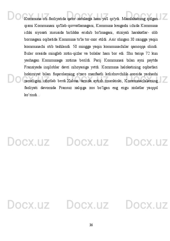 Kommuna   o'z   faoliyatida   qator   xatolarga   ham   yo'l   qo'ydi.   Mamlakatning   qolgan
qismi  Kommunani  qo'llab-quvvatlamagani, Kommuna kengashi  ichida Kommuna
ichki   siyosati   xususida   birlikka   erishib   bo'lmagani,   stixiyali   harakatlar-   olib
bormagani oqibatida Kommuna to'la tor-mor etildi. Asir olingan 30 mingga yaqin
kommunachi   otib   tashlandi.   50   mingga   yaqin   kommunachilar   qamoqqa   olindi.
Bular   orasida   minglab   xotin-qizlar   va   bolalar   ham   bor   edi.   Shu   tariqa   72   kun
yashagan   Kommunaga   xotima   berildi.   Parij   Kommunasi   bilan   ayni   paytda
Fransiyada   inqiloblar   davri   nihoyasiga   yetdi.   Kommuna   halokatining   oqibatlari
hokimiyat   bilan   fuqarolarning   o'zaro   manfaatli   kelishuvchilik   asosida   yashashi
zarurligini   isbotlab   berdi.Xulosa   tarzida   aytish   mumkinki,   Kommunachilarning
faoliyati   davomida   Fransuz   xalqiga   xos   bo‘lgan   eng   ezgu   xislatlar   yaqqol
ko‘rindi... 
36 