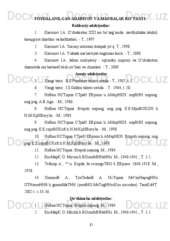 FOYDALANILGAN ADABIYOT VA MANBALAR RO‘YXATI:  
Rahbariy adabiyotlar:
1. Karimov I.A. O‘zbekiston XXI asr  bo‘sag‘asida:  xavfsizlikka tahdid,
taraqqiyot shartlari va kafolatlari. - T., 1997. 
2. Karimov I.A. Tarixiy xotirasiz kelajak yo‘q. T., 1998. 
3. Karimov I.A. Yuksak ma’naviyat-engilmas kuch. - T., 2008. 
4. Karimov   I.A.   Jahon   moliyaviy   -   iqtisodiy   inqirozi   va   O‘zbekiston
sharoitida uni bartaraf etish yo‘llari va choralari. - T., 2009. 
Asosiy adabiyotlar
5. Yangi tarix . B.F.Porshnev tahriri ostida - T., 1967, t. I. 
6. Yangi tarix . I.S.Galkin tahriri ostida. - T..  1964, t. III. 
7. HoBan   HCTopna   CTpaH   EBponu   u   AMepHKH.   nepBHH   nepnog.
nog peg. A.B.Ago. - M., 1986. 
8. HoBan   HCTopna.   Btopoh   nepnog.   nog   peg.   E.E.MpoBCKOH   h
H.M.KpHBory3a. - M., 1984. 
9. HoBan   HCTopna   CTpaH   EBponn   h   AMepHKH.   nepBHH   nepnog.
nog peg. E.E.ropoBCKofi h H.M.KpHBory3a. - M., 1998. 
10. HoBan HCTopna CTpaH EBponn h AMepHKH. Btopoh nepnog. nog
peg. E.E.ropoBCKofi h H.M.KpHBory3a. - M., 1998. 
11. HoBaa HCTopna. Btopoh nepnog. M., 1984. 
12. EncMapK O. Mycnn h BOcnoMHHaHHs. M., 1940-1941., T. 1-2. 
13. Tefinop   A.,   ^^.n.   Eopda   3a   rocnogcTBO   b   EBpone.   1848-1918.   M.,
1958. 
14. XonnneB   A.,   TyxTadaeB   A.   HcTopna   Me^ayHapogHHx
OTHomeHHfi h gnnnoMaTHH (ynedHO-MeTogHHecKoe nocodne). TamKeHT.
2002 r. c 33-36. 
Qo’shimcha adabiyotlar:
1. HoBaa HCTopna. Btopoh nepnog. M., 1984. 
2. EncMapK O. Mhchh h BOcnoMHHaHHs. M., 1940-1941., T. 1-2. 
37 