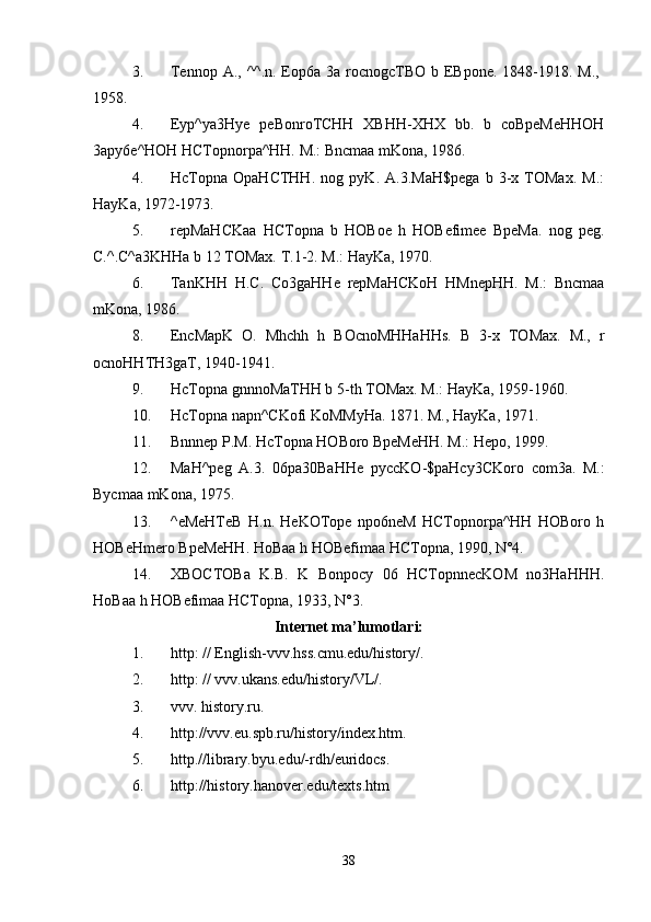 3. Tennop A., ^^.n. Eop6a 3a rocnogcTBO b EBpone. 1848-1918. M.,  
1958. 
4. Eyp^ya3Hye   peBonroTCHH   XBHH-XHX   bb.   b   coBpeMeHHOH
3apy6e^HOH HCTopnorpa^HH. M.: Bncmaa mKona, 1986. 
4. HcTopna   OpaHCTHH.   nog   pyK.   A.3.MaH$pega   b   3-x   TOMax.   M.:
HayKa, 1972-1973. 
5. repMaHCKaa   HCTopna   b   HOBoe   h   HOBefimee   BpeMa.   nog   peg.
C.^.C^a3KHHa b 12 TOMax.  T.1-2. M.: HayKa, 1970. 
6. TanKHH   H . C .   Co 3 gaHHe   repMaHCKoH   HMnepHH .   M.:   Bncmaa
mKona, 1986. 
8. EncMapK   O.   Mhchh   h   BOcnoMHHaHHs.   B   3-x   TOMax.   M.,   r
ocnoHHTH3gaT, 1940-1941. 
9. HcTopna gnnnoMaTHH b 5-th TOMax. M.: HayKa, 1959-1960. 
10. HcTopna napn^CKofi KoMMyHa. 1871. M., HayKa, 1971. 
11. Bnnnep P.M. HcTopna HOBoro BpeMeHH. M.: Hepo, 1999. 
12. MaH ^ peg   A .3.   06 pa 30 BaHHe   pyccKO -$ paHcy 3 CKoro   com 3 a .   M.:
Bycmaa mKona, 1975. 
13. ^eMeHTeB   H.n.   HeKOTope   npo6neM   HCTopnorpa^HH   HOBoro   h
HOBeHmero BpeMeHH. HoBaa h HOBefimaa HCTopna, 1990, N°4. 
14. XBOCTOBa   K.B.   K   Bonpocy   06   HCTopnnecKOM   no3HaHHH.
HoBaa h HOBefimaa HCTopna, 1933, N°3. 
Internet ma’lumotlari:
1. http: // English-vvv.hss.cmu.edu/history/. 
2. http: // vvv.ukans.edu/history/VL/. 
3. vvv. history.ru. 
4. http://vvv.eu.spb.ru/history/index.htm. 
5. http.//library.byu.edu/-rdh/euridocs. 
6. http://history.hanover.edu/texts.htm 
38 