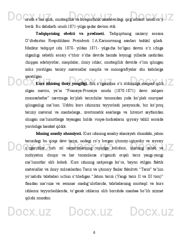 urush e’lon qildi, mustaqillik va bosqinchilik xarakteridagi qirg’inbarot urush ro’y
berdi. Bu dahshatli urush 1871-yilga qadar davom etdi. 
Tadqiqotning   obekti   va   predmeti.   Tadqiqotning   nazariy   asosini
O‘zbekiston   Respublikasi   Prezidenti   I.A.Karimovning   asarlari   tashkil   qiladi.
Mazkur   tadqiqot   ishi   1870-   yildan   1871-   yilgacha   bo‘lgan   davrni   o‘z   ichiga
olganligi   sababli   asosiy   e’tibor   o‘sha   davrda   hamda   keyingi   yillarda   nashrdan
chiqqan   adabiyotlar,   maqolalar,   ilmiy   ishlar;   mustaqillik   davrida   e’lon   qilingan
xolis   yoritilgan   tarixiy   materiallar   maqola   va   monografiyalar   shu   kabilarga
qaratilgan. 
Kurs ishining ilmiy yangiligi.   Biz o‘rganishni  o‘z oldimizga maqsad qilib
olgan   mavzu,   ya’ni   “Fransiya-Prussiya   urushi   (1870-1871)   davri   xalqaro
munosabatlar”   mavzuiga   ko‘plab   tarixchilar   tomonidan   juda   ko‘plab   murojaat
qilinganligi   ma’lum.   Ushbu   kurs   ishimizni   tayyorlash   jarayonida,   biz   ko‘proq
tarixiy   material   va   manbalarga,   xrestomatik   asarlarga   va   Internet   saytlaridan
olingan   ma’lumotlarga   tayangan   holda   voqea-hodisalarni   qiyosiy   tahlil   asosida
yoritishga harakat qildik. 
Ishning amaliy ahamiyati.  Kurs ishining amaliy ahamiyati shundaki, jahon
tarixidagi   bu   qisqa   davr   tarixi,   undagi   ro‘y   bergan   ijtimoiy-iqtisodiy   va   siyosiy
o‘zgarishlar,   turli   xil   nazariyalarning   vujudga   kelishini,   ularning   sabab   va
mohiyatini   chuqur   va   har   tomonlama   o‘rganish   orqali   tarix   yangi-yangi
ma’lumotlar   olib   keladi.   Kurs   ishining   natijasiga   ko‘ra,   bayon   etilgan   faktik
materiallar  va ilmiy xulosalardan Tarix va ijtimoiy fanlar  fakulteti  “Tarix” ta’lim
yo‘nalishi   talabalari   uchun   o‘tiladigan   “Jahon   tarixi   (Yangi   tarix   II   va   III   tom)”
fanidan   ma’ruza   va   seminar   mashg‘ulotlarida,   talabalarning   mustaqil   va   kurs
ishlarini   tayyorlashlarida,   to‘garak   ishlarini   olib   borishda   manbaa   bo‘lib   xizmat
qilishi mumkin. 
6 
