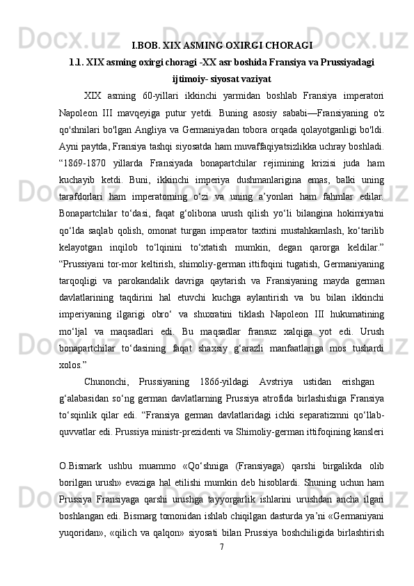 I.BOB. XIX ASMING OXIRGI CHORAGI
1.1. XIX asming oxirgi choragi -XX asr boshida Fransiya va Prussiyadagi
ijtimoiy- siyosat vaziyat
XIX   asming   60-yillari   ikkinchi   yarmidan   boshlab   Fransiya   imperatori
Napoleon   III   mavqeyiga   putur   yetdi.   Buning   asosiy   sababi—Fransiyaning   o'z
qo'shnilari bo'lgan Angliya va Germaniyadan tobora orqada qolayotganligi bo'ldi.
Ayni paytda, Fransiya tashqi siyosatda ham muvaffaqiyatsizlikka uchray boshladi.
“1869-1870   yillarda   Fransiyada   bonapartchilar   rejimining   krizisi   juda   ham
kuchayib   ketdi.   Buni,   ikkinchi   imperiya   dushmanlarigina   emas,   balki   uning
tarafdorlari   ham   imperatorning   o‘zi   va   uning   a’yonlari   ham   fahmlar   edilar.
Bonapartchilar   to‘dasi,   faqat   g‘olibona   urush   qilish   yo‘li   bilangina   hokimiyatni
qo‘lda   saqlab   qolish,   omonat   turgan   imperator   taxtini   mustahkamlash,   ko‘tarilib
kelayotgan   inqilob   to‘lqinini   to‘xtatish   mumkin,   degan   qarorga   keldilar.”
“Prussiyani   tor-mor   keltirish,   shimoliy-german   ittifoqini   tugatish,   Germaniyaning
tarqoqligi   va   parokandalik   davriga   qaytarish   va   Fransiyaning   mayda   german
davlatlarining   taqdirini   hal   etuvchi   kuchga   aylantirish   va   bu   bilan   ikkinchi
imperiyaning   ilgarigi   obro‘   va   shuxratini   tiklash   Napoleon   III   hukumatining
mo‘ljal   va   maqsadlari   edi.   Bu   maqsadlar   fransuz   xalqiga   yot   edi.   Urush
bonapartchilar   to‘dasining   faqat   shaxsiy   g‘arazli   manfaatlariga   mos   tushardi
xolos.” 
Chunonchi,   Prussiyaning   1866-yildagi   Avstriya   ustidan   erishgan  
g‘alabasidan   so‘ng   german   davlatlarning   Prussiya   atrofida   birlashishiga   Fransiya
to‘sqinlik   qilar   edi.   “Fransiya   german   davlatlaridagi   ichki   separatizmni   qo‘llab-
quvvatlar edi. Prussiya ministr-prezidenti va Shimoliy-german ittifoqining kansleri
O.Bismark   ushbu   muammo   «Qo‘shniga   (Fransiyaga)   qarshi   birgalikda   olib
borilgan   urush»   evaziga   hal   etilishi   mumkin   deb   hisoblardi.   Shuning   uchun   ham
Prussiya   Fransiyaga   qarshi   urushga   tayyorgarlik   ishlarini   urushdan   ancha   ilgari
boshlangan edi. Bismarg tomonidan ishlab chiqilgan dasturda ya’ni «Germaniyani
yuqoridan»,   «qilich   va   qalqon»   siyosati   bilan   Prussiya   boshchiligida   birlashtirish
7 