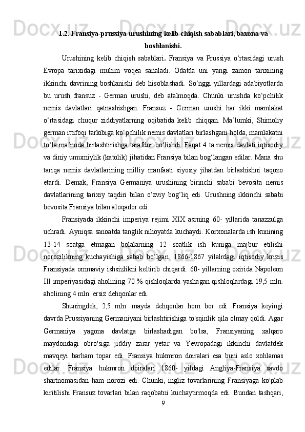 1.2. Fransiya-prussiya urushining kelib chiqish sabablari, baxona va
boshlanishi.
Urushining   kelib   chiqish   sabablari .   Fransiya   va   Prussiya   o‘rtasidagi   urush
Evropa   tarixidagi   muhim   voqea   sanaladi.   Odatda   uni   yangi   zamon   tarixining
ikkinchi   davrining   boshlanishi   deb   hisoblashadi.   So‘nggi   yillardagi   adabiyotlarda
bu   urush   fransuz   -   German   urushi,   deb   atalmoqda.   Chunki   urushda   ko‘pchilik
nemis   davlatlari   qatnashishgan.   Fransuz   -   German   urushi   har   ikki   mamlakat
o‘rtasidagi   chuqur   ziddiyatlarning   oqibatida   kelib   chiqqan.   Ma’lumki,   Shimoliy
german ittifoqi tarkibiga ko‘pchilik nemis davlatlari birlashgani holda, mamlakatni
to‘la ma’noda birlashtirishga tarafdor bo‘lishdi. Faqat 4 ta nemis davlati iqtisodiy
va diniy umumiylik (katolik) jihatidan Fransiya bilan bog‘langan edilar. Mana shu
tariqa   nemis   davlatlarining   milliy   manfaati   siyosiy   jihatdan   birlashishni   taqozo
etardi.   Demak,   Fransiya   Germaniya   urushining   birinchi   sababi   bevosita   nemis
davlatlarining   tarixiy   taqdiri   bilan   o‘zviy   bog‘liq   edi.   Urushning   ikkinchi   sababi
bevosita Fransiya bilan aloqador edi. 
Fransiyada   ikkinchi   imperiya   rejimi   XIX   asrning   60-   yillarida   tanazzulga
uchradi. Ayniqsa sanoatda tanglik nihoyatda kuchaydi. Korxonalarda ish kunining
13-14   soatga   etmagan   bolalarning   12   soatlik   ish   kuniga   majbur   etilishi
norozilikning   kuchayishiga   sabab   bo‘lgan.   1866-1867   yilalrdagi   iqtisodiy   krizis
Fransiyada  ommaviy ishsizlikni  keltirib chiqardi. 60-  yillarning oxirida Napoleon
III imperiyasidagi aholining 70 % qishloqlarda yashagan qishloqlardagi 19,5 mln.
aholining 4 mln. ersiz dehqonlar edi. 
Shuningdek,   2,5   mln.   mayda   dehqonlar   hom   bor   edi.   Fransiya   keyingi
davrda Prussiyaning Germaniyani birlashtirishiga to'sqinlik qila olmay qoldi. Agar
Germaniya   yagona   davlatga   birlashadigan   bo'lsa,   Fransiyaning   xalqaro
maydondagi   obro'siga   jiddiy   zarar   yetar   va   Yevropadagi   ikkinchi   davlatdek
mavqeyi   barham   topar   edi.   Fransiya   hukmron   doiralari   esa   buni   aslo   xohlamas
edilar.   Fransiya   hukmron   doiralari   1860-   yildagi   Angliya-Fransiya   savdo
shartnomasidan   ham   norozi   edi.   Chunki,   ingliz   tovarlarining   Fransiyaga   ko'plab
kiritilishi   Fransuz   tovarlari   bilan   raqobatni   kuchaytirmoqda   edi.   Bundan   tashqari,
9 