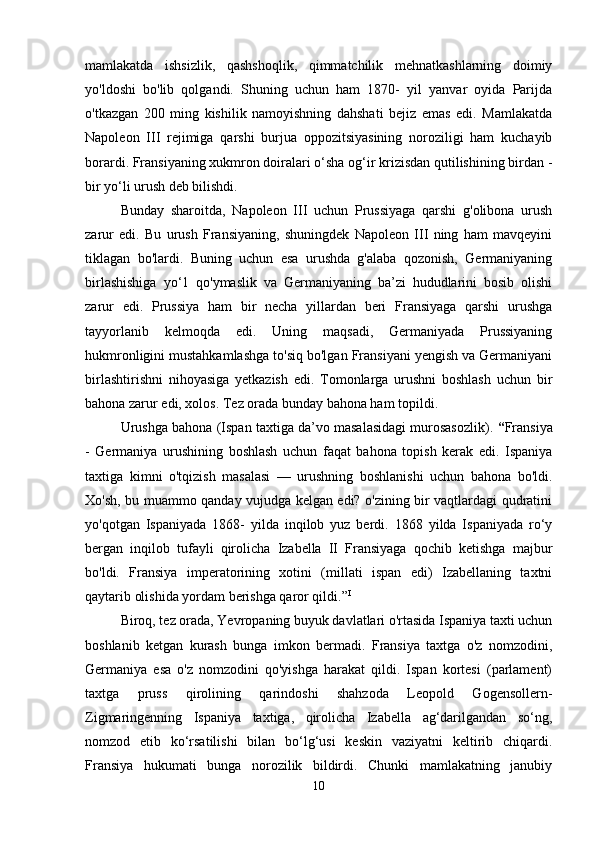 mamlakatda   ishsizlik,   qashshoqlik,   qimmatchilik   mehnatkashlarning   doimiy
yo'ldoshi   bo'lib   qolgandi.   Shuning   uchun   ham   1870-   yil   yanvar   oyida   Parijda
o'tkazgan   200   ming   kishilik   namoyishning   dahshati   bejiz   emas   edi.   Mamlakatda
Napoleon   III   rejimiga   qarshi   burjua   oppozitsiyasining   noroziligi   ham   kuchayib
borardi. Fransiyaning xukmron doiralari o‘sha og‘ir krizisdan qutilishining birdan -
bir yo‘li urush deb bilishdi. 
Bunday   sharoitda,   Napoleon   III   uchun   Prussiyaga   qarshi   g'olibona   urush
zarur   edi.   Bu   urush   Fransiyaning,   shuningdek   Napoleon   III   ning   ham   mavqeyini
tiklagan   bo'lardi.   Buning   uchun   esa   urushda   g'alaba   qozonish,   Germaniyaning
birlashishiga   yo‘1   qo'ymaslik   va   Germaniyaning   ba’zi   hududlarini   bosib   olishi
zarur   edi.   Prussiya   ham   bir   necha   yillardan   beri   Fransiyaga   qarshi   urushga
tayyorlanib   kelmoqda   edi.   Uning   maqsadi,   Germaniyada   Prussiyaning
hukmronligini mustahkamlashga to'siq bo'lgan Fransiyani yengish va Germaniyani
birlashtirishni   nihoyasiga   yetkazish   edi.   Tomonlarga   urushni   boshlash   uchun   bir
bahona zarur edi, xolos. Tez orada bunday bahona ham topildi. 
Urushga bahona (Ispan taxtiga da’vo masalasidagi murosasozlik).  “ Fransiya
-   Germaniya   urushining   boshlash   uchun   faqat   bahona   topish   kerak   edi.   Ispaniya
taxtiga   kimni   o'tqizish   masalasi   —   urushning   boshlanishi   uchun   bahona   bo'ldi.
Xo'sh, bu muammo qanday vujudga kelgan edi? o'zining bir vaqtlardagi qudratini
yo'qotgan   Ispaniyada   1868-   yilda   inqilob   yuz   berdi.   1868   yilda   Ispaniyada   ro‘y
bergan   inqilob   tufayli   qirolicha   Izabella   II   Fransiyaga   qochib   ketishga   majbur
bo'ldi.   Fransiya   imperatorining   xotini   (millati   ispan   edi)   Izabellaning   taxtni
qaytarib olishida yordam berishga qaror qildi.” I
 
Biroq, tez orada, Yevropaning buyuk davlatlari o'rtasida Ispaniya taxti uchun
boshlanib   ketgan   kurash   bunga   imkon   bermadi.   Fransiya   taxtga   o'z   nomzodini,
Germaniya   esa   o'z   nomzodini   qo'yishga   harakat   qildi.   Ispan   kortesi   (parlament)
taxtga   pruss   qirolining   qarindoshi   shahzoda   Leopold   Gogensollern-
Zigmaringenning   Ispaniya   taxtiga,   qirolicha   Izabella   ag‘darilgandan   so‘ng,
nomzod   etib   ko‘rsatilishi   bilan   bo‘lg‘usi   keskin   vaziyatni   keltirib   chiqardi.
Fransiya   hukumati   bunga   norozilik   bildirdi.   Chunki   mamlakatning   janubiy
10 