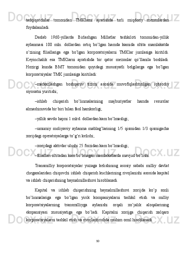 tadqiqotchilar   tomonidan   TMKlarni   ajratishda   turli   miqdoriy   mezonlardan
foydalaniladi. 
Daslab   1960-yillarda   Birlashgan   Millatlar   tashkiloti   tomonidan-yillik
aylanmasi   100   mln.   dollardan   ortiq   bo’lgan   hamda   kamida   oltita   mamlakatda
o’zining   filiallariga   ega   bo’lgan   korporatsiyalarni   TMKlar   jumlasiga   kiritildi.
Keyinchalik   esa   TMKlarni   ajratishda   bir   qator   mezonlar   qo’llanila   boshladi.
Hozirgi   kunda   BMT   tomonidan   quyidagi   xususiyatli   belgilarga   ega   bo’lgan
korporatsiyalar TMK jumlasiga kiritiladi:
– markazlashgan   boshqaruv   tizimi   asosida   muvofiqlashtirilgan   iqtisodiy
siyosatni yuritishi;
– ishlab   chiqarish   bo’linmalarining   majburiyatlar   hamda   resurslar
almashinuvida bir biri bilan faol hamkorligi;
– yillik savdo hajmi 1 mlrd. dollardan kam bo’lmasligi;
– umumiy   moliyaviy   aylanma   mablag’larining   1/5   qismidan   1/3   qismigacha
xorijdagi operatsiyalarga to’g’ri kelishi;
– xorijdagi aktivlar ulushi 25 foizidan kam bo’lmasligi;
– filiallari oltitadan kam bo’lmagan mamlakatlarda mavjud bo’lishi.
Transmilliy   korporatsiyalar   yuzaga   kelishining   asosiy   sababi   milliy   davlat
chegaralaridan chiquvchi ishlab chiqarish kuchlarining rivojlanishi asosida kapital
va ishlab chiqarishning baynalmillashuvi hisoblanadi. 
Kapital   va   ishlab   chiqarishning   baynalmillashuvi   xorijda   ko’p   sonli
bo’linmalariga   ega   bo’lgan   yirik   kompaniyalarni   tashkil   etish   va   milliy
korporatsiyalarning   transmilliyga   aylanishi   orqali   xo’jalik   aloqalarining
ekspansiyasi   xususiyatiga   ega   bo’ladi.   Kapitalni   xorijga   chiqarish   xalqaro
korporatsiyalarni tashkil etish va rivojlantirishda muhim omil hisoblanadi.
10 