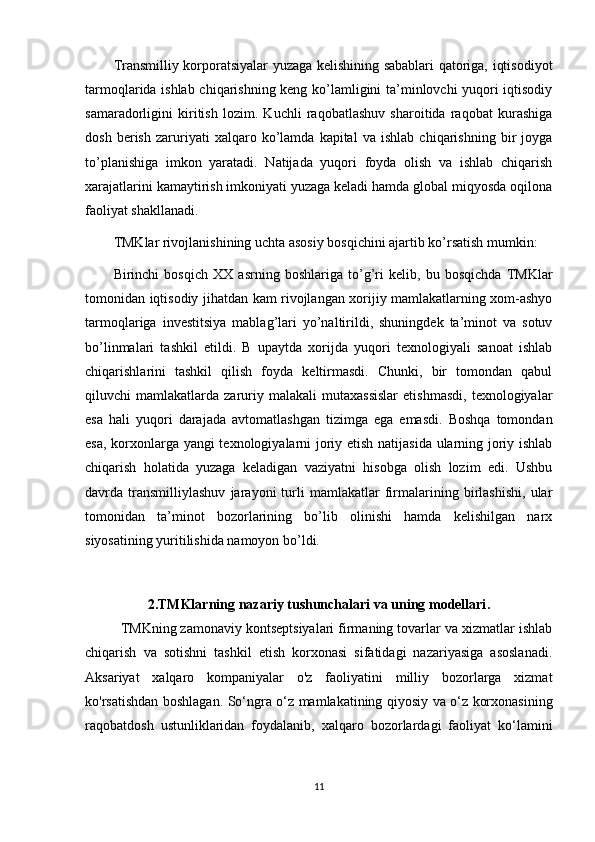 Transmilliy korporatsiyalar yuzaga kelishining sabablari qatoriga, iqtisodiyot
tarmoqlarida ishlab chiqarishning keng ko’lamligini ta’minlovchi yuqori iqtisodiy
samaradorligini   kiritish   lozim.   Kuchli   raqobatlashuv   sharoitida   raqobat   kurashiga
dosh   berish   zaruriyati   xalqaro   ko’lamda   kapital   va   ishlab   chiqarishning   bir   joyga
to’planishiga   imkon   yaratadi.   Natijada   yuqori   foyda   olish   va   ishlab   chiqarish
xarajatlarini kamaytirish imkoniyati yuzaga keladi hamda global miqyosda oqilona
faoliyat shakllanadi.
TMKlar rivojlanishining uchta asosiy bosqichini ajartib ko’rsatish mumkin:
Birinchi   bosqich   XX   asrning   boshlariga   to’g’ri   kelib,   bu   bosqichda   TMKlar
tomonidan iqtisodiy jihatdan kam rivojlangan xorijiy mamlakatlarning xom-ashyo
tarmoqlariga   investitsiya   mablag’lari   yo’naltirildi,   shuningdek   ta’minot   va   sotuv
bo’linmalari   tashkil   etildi.   B   upaytda   xorijda   yuqori   texnologiyali   sanoat   ishlab
chiqarishlarini   tashkil   qilish   foyda   keltirmasdi.   Chunki,   bir   tomondan   qabul
qiluvchi   mamlakatlarda   zaruriy   malakali   mutaxassislar   etishmasdi,   texnologiyalar
esa   hali   yuqori   darajada   avtomatlashgan   tizimga   ega   emasdi.   Boshqa   tomondan
esa, korxonlarga yangi texnologiyalarni joriy etish natijasida ularning joriy ishlab
chiqarish   holatida   yuzaga   keladigan   vaziyatni   hisobga   olish   lozim   edi.   Ushbu
davrda   transmilliylashuv   jarayoni   turli   mamlakatlar   firmalarining   birlashishi,   ular
tomonidan   ta’minot   bozorlarining   bo’lib   olinishi   hamda   kelishilgan   narx
siyosatining yuritilishida namoyon bo’ldi.
2. TMKlarning nazariy tushunchalari va uning modellari .
TMKning zamonaviy kontseptsiyalari firmaning tovarlar va xizmatlar ishlab
chiqarish   va   sotishni   tashkil   etish   korxonasi   sifatidagi   nazariyasiga   asoslanadi.
Aksariyat   xalqaro   kompaniyalar   o'z   faoliyatini   milliy   bozorlarga   xizmat
ko'rsatishdan boshlagan. So‘ngra o‘z mamlakatining qiyosiy va o‘z korxonasining
raqobatdosh   ustunliklaridan   foydalanib,   xalqaro   bozorlardagi   faoliyat   ko‘lamini
11