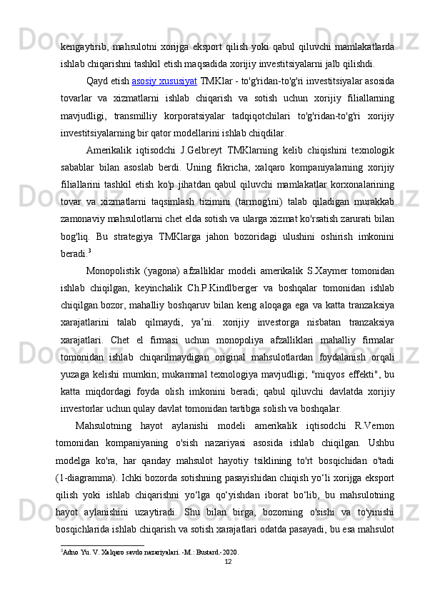 kengaytirib,   mahsulotni   xorijga   eksport   qilish   yoki   qabul   qiluvchi   mamlakatlarda
ishlab chiqarishni tashkil etish maqsadida xorijiy investitsiyalarni jalb qilishdi.
Qayd etish   asosiy xususiyat   TMKlar - to'g'ridan-to'g'ri investitsiyalar asosida
tovarlar   va   xizmatlarni   ishlab   chiqarish   va   sotish   uchun   xorijiy   filiallarning
mavjudligi,   transmilliy   korporatsiyalar   tadqiqotchilari   to'g'ridan-to'g'ri   xorijiy
investitsiyalarning bir qator modellarini ishlab chiqdilar.
Amerikalik   iqtisodchi   J.Gelbreyt   TMKlarning   kelib   chiqishini   texnologik
sabablar   bilan   asoslab   berdi.   Uning   fikricha,   xalqaro   kompaniyalarning   xorijiy
filiallarini   tashkil   etish   ko'p   jihatdan   qabul   qiluvchi   mamlakatlar   korxonalarining
tovar   va   xizmatlarni   taqsimlash   tizimini   (tarmog'ini)   talab   qiladigan   murakkab
zamonaviy mahsulotlarni chet elda sotish va ularga xizmat ko'rsatish zarurati bilan
bog'liq.   Bu   strategiya   TMKlarga   jahon   bozoridagi   ulushini   oshirish   imkonini
beradi. 3
Monopolistik   (yagona)   afzalliklar   modeli   amerikalik   S.Xaymer   tomonidan
ishlab   chiqilgan,   keyinchalik   Ch.P.Kindlberger   va   boshqalar   tomonidan   ishlab
chiqilgan.bozor,   mahalliy   boshqaruv   bilan   keng   aloqaga   ega   va   katta   tranzaksiya
xarajatlarini   talab   qilmaydi,   ya ni.   xorijiy   investorga   nisbatan   tranzaksiyaʼ
xarajatlari.   Chet   el   firmasi   uchun   monopoliya   afzalliklari   mahalliy   firmalar
tomonidan   ishlab   chiqarilmaydigan   original   mahsulotlardan   foydalanish   orqali
yuzaga  kelishi   mumkin;   mukammal  texnologiya  mavjudligi;  "miqyos  effekti",  bu
katta   miqdordagi   foyda   olish   imkonini   beradi;   qabul   qiluvchi   davlatda   xorijiy
investorlar uchun qulay davlat tomonidan tartibga solish va boshqalar.
Mahsulotning   hayot   aylanishi   modeli   amerikalik   iqtisodchi   R.Vernon
tomonidan   kompaniyaning   o'sish   nazariyasi   asosida   ishlab   chiqilgan.   Ushbu
modelga   ko'ra,   har   qanday   mahsulot   hayotiy   tsiklining   to'rt   bosqichidan   o'tadi
(1-diagramma). Ichki bozorda sotishning pasayishidan chiqish yo‘li xorijga eksport
qilish   yoki   ishlab   chiqarishni   yo‘lga   qo‘yishdan   iborat   bo‘lib,   bu   mahsulotning
hayot   aylanishini   uzaytiradi.   Shu   bilan   birga,   bozorning   o'sishi   va   to'yinishi
bosqichlarida ishlab chiqarish va sotish xarajatlari odatda pasayadi, bu esa mahsulot
3
Adno Yu. V. Xalqaro savdo nazariyalari. -M.: Bustard.-2020.
12 