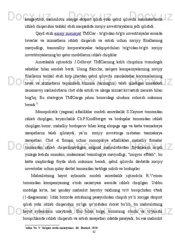 kengaytirib,   mahsulotni   xorijga   eksport   qilish   yoki   qabul   qiluvchi   mamlakatlarda
ishlab chiqarishni tashkil etish maqsadida xorijiy investitsiyalarni jalb qilishdi.
Qayd etish   asosiy xususiyat   TMKlar - to'g'ridan-to'g'ri investitsiyalar asosida
tovarlar   va   xizmatlarni   ishlab   chiqarish   va   sotish   uchun   xorijiy   filiallarning
mavjudligi,   transmilliy   korporatsiyalar   tadqiqotchilari   to'g'ridan-to'g'ri   xorijiy
investitsiyalarning bir qator modellarini ishlab chiqdilar.
Amerikalik   iqtisodchi   J.Gelbreyt   TMKlarning   kelib   chiqishini   texnologik
sabablar   bilan   asoslab   berdi.   Uning   fikricha,   xalqaro   kompaniyalarning   xorijiy
filiallarini   tashkil   etish   ko'p   jihatdan   qabul   qiluvchi   mamlakatlar   korxonalarining
tovar   va   xizmatlarni   taqsimlash   tizimini   (tarmog'ini)   talab   qiladigan   murakkab
zamonaviy mahsulotlarni chet elda sotish va ularga xizmat ko'rsatish zarurati bilan
bog'liq.   Bu   strategiya   TMKlarga   jahon   bozoridagi   ulushini   oshirish   imkonini
beradi. 3
Monopolistik   (yagona)   afzalliklar   modeli   amerikalik   S.Xaymer   tomonidan
ishlab   chiqilgan,   keyinchalik   Ch.P.Kindlberger   va   boshqalar   tomonidan   ishlab
chiqilgan.bozor,   mahalliy   boshqaruv   bilan   keng   aloqaga   ega   va   katta   tranzaksiya
xarajatlarini   talab   qilmaydi,   ya ni.   xorijiy   investorga   nisbatan   tranzaksiyaʼ
xarajatlari.   Chet   el   firmasi   uchun   monopoliya   afzalliklari   mahalliy   firmalar
tomonidan   ishlab   chiqarilmaydigan   original   mahsulotlardan   foydalanish   orqali
yuzaga  kelishi   mumkin;   mukammal  texnologiya  mavjudligi;  "miqyos  effekti",  bu
katta   miqdordagi   foyda   olish   imkonini   beradi;   qabul   qiluvchi   davlatda   xorijiy
investorlar uchun qulay davlat tomonidan tartibga solish va boshqalar.
Mahsulotning   hayot   aylanishi   modeli   amerikalik   iqtisodchi   R.Vernon
tomonidan   kompaniyaning   o'sish   nazariyasi   asosida   ishlab   chiqilgan.   Ushbu
modelga   ko'ra,   har   qanday   mahsulot   hayotiy   tsiklining   to'rt   bosqichidan   o'tadi
(1-diagramma). Ichki bozorda sotishning pasayishidan chiqish yo‘li xorijga eksport
qilish   yoki   ishlab   chiqarishni   yo‘lga   qo‘yishdan   iborat   bo‘lib,   bu   mahsulotning
hayot   aylanishini   uzaytiradi.   Shu   bilan   birga,   bozorning   o'sishi   va   to'yinishi
bosqichlarida ishlab chiqarish va sotish xarajatlari odatda pasayadi, bu esa mahsulot
3
Adno Yu. V. Xalqaro savdo nazariyalari. -M.: Bustard.-2020.
12