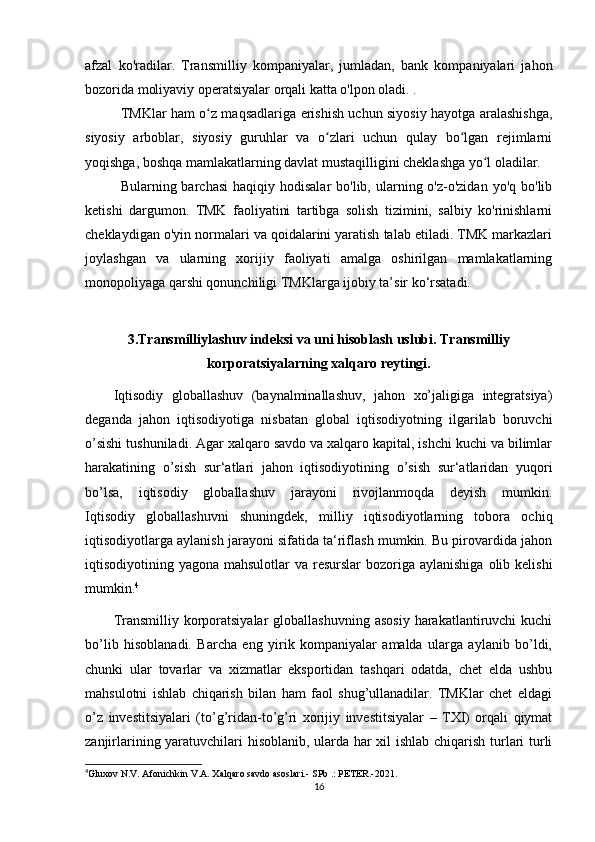 afzal   ko'radilar.   Transmilliy   kompaniyalar,   jumladan,   bank   kompaniyalari   jahon
bozorida moliyaviy operatsiyalar orqali katta o'lpon oladi. .
TMKlar ham o z maqsadlariga erishish uchun siyosiy hayotga aralashishga,ʻ
siyosiy   arboblar,   siyosiy   guruhlar   va   o zlari   uchun   qulay   bo lgan   rejimlarni	
ʻ ʻ
yoqishga, boshqa mamlakatlarning davlat mustaqilligini cheklashga yo l oladilar.	
ʻ
Bularning barchasi  haqiqiy  hodisalar   bo'lib, ularning o'z-o'zidan  yo'q  bo'lib
ketishi   dargumon.   TMK   faoliyatini   tartibga   solish   tizimini,   salbiy   ko'rinishlarni
cheklaydigan o'yin normalari va qoidalarini yaratish talab etiladi. TMK markazlari
joylashgan   va   ularning   xorijiy   faoliyati   amalga   oshirilgan   mamlakatlarning
monopoliyaga qarshi qonunchiligi TMKlarga ijobiy ta’sir ko‘rsatadi.
3.Transmilliylashuv indeksi va uni hisoblash uslubi. Transmilliy
korporatsiyalarning xalqaro reytingi.
Iqtisodiy   globallashuv   (baynalminallashuv,   jahon   xo’jaligiga   integratsiya)
deganda   jahon   iqtisodiyotiga   nisbatan   global   iqtisodiyotning   ilgarilab   boruvchi
o’sishi tushuniladi. Agar xalqaro savdo va xalqaro kapital, ishchi kuchi va bilimlar
harakatining   o’sish   sur‘atlari   jahon   iqtisodiyotining   o’sish   sur‘atlaridan   yuqori
bo’lsa,   iqtisodiy   globallashuv   jarayoni   rivojlanmoqda   deyish   mumkin.
Iqtisodiy   globallashuvni   shuningdek,   milliy   iqtisodiyotlarning   tobora   ochiq
iqtisodiyotlarga aylanish jarayoni sifatida ta‘riflash mumkin. Bu pirovardida jahon
iqtisodiyotining yagona mahsulotlar  va resurslar  bozoriga aylanishiga  olib kelishi
mumkin. 4
Transmilliy  korporatsiyalar   globallashuvning  asosiy  harakatlantiruvchi  kuchi
bo’lib   hisoblanadi.   Barcha   eng   yirik   kompaniyalar   amalda   ularga   aylanib   bo’ldi,
chunki   ular   tovarlar   va   xizmatlar   eksportidan   tashqari   odatda,   chet   elda   ushbu
mahsulotni   ishlab   chiqarish   bilan   ham   faol   shug’ullanadilar.   TMKlar   chet   eldagi
o’z   investitsiyalari   (to’g’ridan-to’g’ri   xorijiy   investitsiyalar   –   TXI)   orqali   qiymat
zanjirlarining yaratuvchilari hisoblanib, ularda har xil ishlab chiqarish turlari turli
4
Gluxov N.V. Afonichkin V.A. Xalqaro savdo asoslari.-  SPb .: PETER.-2021.
16