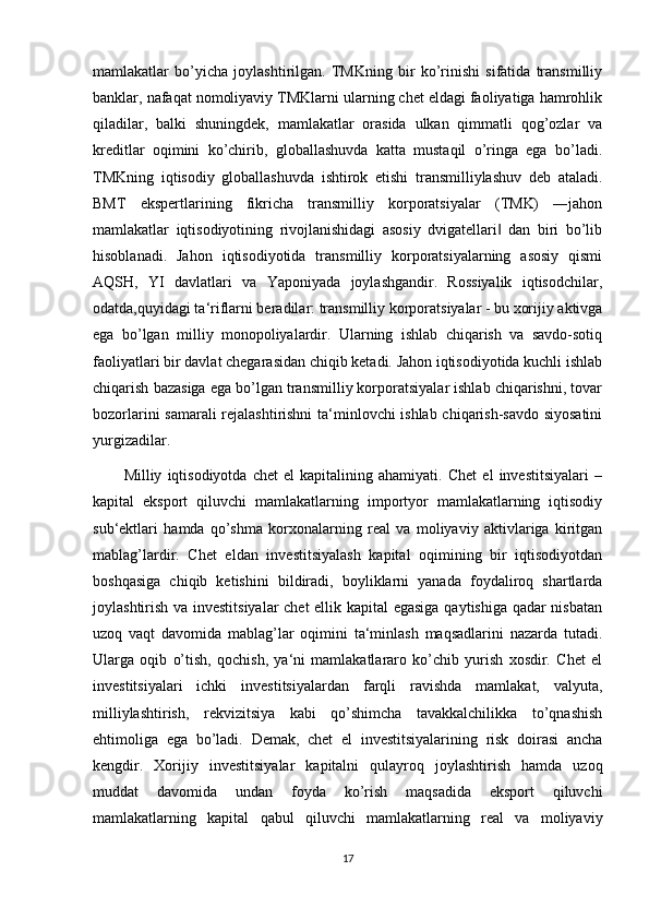 mamlakatlar   bo’yicha   joylashtirilgan.   TMKning   bir   ko’rinishi   sifatida   transmilliy
banklar, nafaqat nomoliyaviy TMKlarni ularning chet eldagi faoliyatiga hamrohlik
qiladilar,   balki   shuningdek,   mamlakatlar   orasida   ulkan   qimmatli   qog’ozlar   va
kreditlar   oqimini   ko’chirib,   globallashuvda   katta   mustaqil   o’ringa   ega   bo’ladi.
TMKning   iqtisodiy   globallashuvda   ishtirok   etishi   transmilliylashuv   deb   ataladi.
BMT   ekspertlarining   fikricha   transmilliy   korporatsiyalar   (TMK)   ―jahon
mamlakatlar   iqtisodiyotining   rivojlanishidagi   asosiy   dvigatellari   dan   biri   bo’lib‖
hisoblanadi.   Jahon   iqtisodiyotida   transmilliy   korporatsiyalarning   asosiy   qismi
AQSH,   YI   davlatlari   va   Yaponiyada   joylashgandir.   Rossiyalik   iqtisodchilar,
odatda,quyidagi ta‘riflarni beradilar: transmilliy korporatsiyalar - bu xorijiy aktivga
ega   bo’lgan   milliy   monopoliyalardir.   Ularning   ishlab   chiqarish   va   savdo-sotiq
faoliyatlari bir davlat chegarasidan chiqib ketadi. Jahon iqtisodiyotida kuchli ishlab
chiqarish bazasiga ega bo’lgan transmilliy korporatsiyalar ishlab chiqarishni, tovar
bozorlarini samarali rejalashtirishni  ta‘minlovchi ishlab chiqarish-savdo siyosatini
yurgizadilar.
Milliy   iqtisodiyotda   chet   el   kapitalining   ahamiyati.   Chet   el   investitsiyalari   –
kapital   eksport   qiluvchi   mamlakatlarning   importyor   mamlakatlarning   iqtisodiy
sub‘ektlari   hamda   qo’shma   korxonalarning   real   va   moliyaviy   aktivlariga   kiritgan
mablag’lardir.   Chet   eldan   investitsiyalash   kapital   oqimining   bir   iqtisodiyotdan
boshqasiga   chiqib   ketishini   bildiradi,   boyliklarni   yanada   foydaliroq   shartlarda
joylashtirish va investitsiyalar  chet  ellik kapital egasiga qaytishiga qadar nisbatan
uzoq   vaqt   davomida   mablag’lar   oqimini   ta‘minlash   maqsadlarini   nazarda   tutadi.
Ularga   oqib   o’tish,   qochish,   ya‘ni   mamlakatlararo   ko’chib   yurish   xosdir.   Chet   el
investitsiyalari   ichki   investitsiyalardan   farqli   ravishda   mamlakat,   valyuta,
milliylashtirish,   rekvizitsiya   kabi   qo’shimcha   tavakkalchilikka   to’qnashish
ehtimoliga   ega   bo’ladi.   Demak,   chet   el   investitsiyalarining   risk   doirasi   ancha
kengdir.   Xorijiy   investitsiyalar   kapitalni   qulayroq   joylashtirish   hamda   uzoq
muddat   davomida   undan   foyda   ko’rish   maqsadida   eksport   qiluvchi
mamlakatlarning   kapital   qabul   qiluvchi   mamlakatlarning   real   va   moliyaviy
17