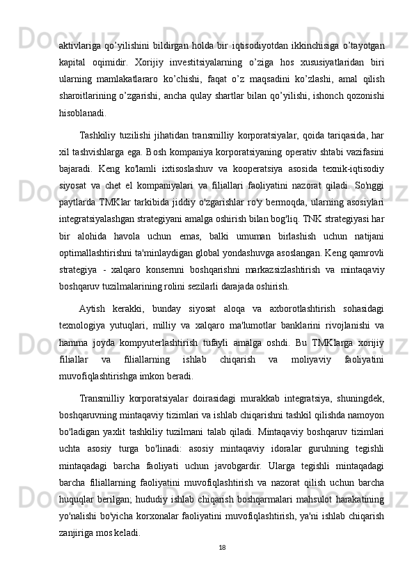 aktivlariga   qo’yilishini   bildirgan   holda   bir   iqtisodiyotdan   ikkinchisiga   o’tayotgan
kapital   oqimidir.   Xorijiy   investitsiyalarning   o’ziga   hos   xususiyatlaridan   biri
ularning   mamlakatlararo   ko’chishi,   faqat   o’z   maqsadini   ko’zlashi,   amal   qilish
sharoitlarining o’zgarishi, ancha qulay shartlar bilan   qo’yilishi, ishonch qozonishi
hisoblanadi.
Tashkiliy   tuzilishi   jihatidan   transmilliy   korporatsiyalar,   qoida   tariqasida,   har
xil tashvishlarga ega. Bosh kompaniya korporatsiyaning operativ shtabi vazifasini
bajaradi.   Keng   ko'lamli   ixtisoslashuv   va   kooperatsiya   asosida   texnik-iqtisodiy
siyosat   va   chet   el   kompaniyalari   va   filiallari   faoliyatini   nazorat   qiladi.   So'nggi
paytlarda   TMKlar   tarkibida   jiddiy   o'zgarishlar   ro'y   bermoqda,   ularning   asosiylari
integratsiyalashgan strategiyani amalga oshirish bilan bog'liq. TNK strategiyasi har
bir   alohida   havola   uchun   emas,   balki   umuman   birlashish   uchun   natijani
optimallashtirishni ta'minlaydigan global yondashuvga asoslangan. Keng qamrovli
strategiya   -   xalqaro   konsernni   boshqarishni   markazsizlashtirish   va   mintaqaviy
boshqaruv tuzilmalarining rolini sezilarli darajada oshirish. 
Aytish   kerakki,   bunday   siyosat   aloqa   va   axborotlashtirish   sohasidagi
texnologiya   yutuqlari,   milliy   va   xalqaro   ma'lumotlar   banklarini   rivojlanishi   va
hamma   joyda   kompyuterlashtirish   tufayli   amalga   oshdi.   Bu   TMKlarga   xorijiy
filiallar   va   filiallarning   ishlab   chiqarish   va   moliyaviy   faoliyatini
muvofiqlashtirishga imkon beradi. 
Transmilliy   korporatsiyalar   doirasidagi   murakkab   integratsiya,   shuningdek,
boshqaruvning mintaqaviy tizimlari va ishlab chiqarishni tashkil qilishda namoyon
bo'ladigan   yaxlit   tashkiliy   tuzilmani   talab   qiladi.   Mintaqaviy   boshqaruv   tizimlari
uchta   asosiy   turga   bo'linadi:   asosiy   mintaqaviy   idoralar   guruhning   tegishli
mintaqadagi   barcha   faoliyati   uchun   javobgardir.   Ularga   tegishli   mintaqadagi
barcha   filiallarning   faoliyatini   muvofiqlashtirish   va   nazorat   qilish   uchun   barcha
huquqlar   berilgan;   hududiy   ishlab   chiqarish   boshqarmalari   mahsulot   harakatining
yo'nalishi  bo'yicha   korxonalar  faoliyatini   muvofiqlashtirish,   ya'ni  ishlab   chiqarish
zanjiriga mos keladi.
18 