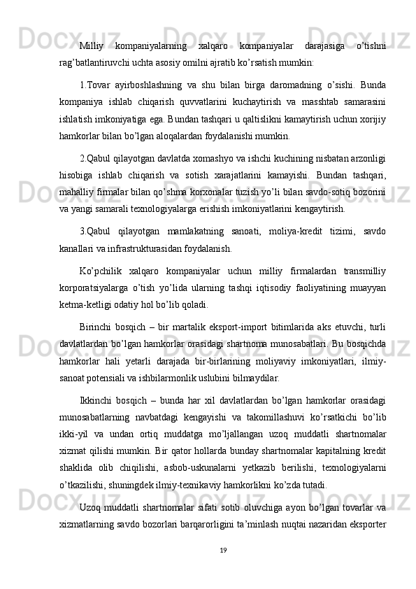 Milliy   kompaniyalarning   xalqaro   kompaniyalar   darajasiga   o’tishni
rag’batlantiruvchi uchta asosiy omilni ajratib ko’rsatish mumkin:
1.Tovar   ayirboshlashning   va   shu   bilan   birga   daromadning   o’sishi.   Bunda
kompaniya   ishlab   chiqarish   quvvatlarini   kuchaytirish   va   masshtab   samarasini
ishlatish imkoniyatiga ega. Bundan tashqari u qaltislikni kamaytirish uchun xorijiy
hamkorlar bilan bo’lgan aloqalardan foydalanishi mumkin.
2.Qabul qilayotgan davlatda xomashyo va ishchi kuchining nisbatan arzonligi
hisobiga   ishlab   chiqarish   va   sotish   xarajatlarini   kamayishi.   Bundan   tashqari,
mahalliy firmalar bilan qo’shma korxonalar tuzish yo’li bilan savdo-sotiq bozorini
va yangi samarali texnologiyalarga erishish imkoniyatlarini kengaytirish.
3.Qabul   qilayotgan   mamlakatning   sanoati,   moliya-kredit   tizimi,   savdo
kanallari va infrastrukturasidan foydalanish.
Ko’pchilik   xalqaro   kompaniyalar   uchun   milliy   firmalardan   transmilliy
korporatsiyalarga   o’tish   yo’lida   ularning   tashqi   iqtisodiy   faoliyatining   muayyan
ketma-ketligi odatiy hol bo’lib qoladi.
Birinchi   bosqich   –   bir   martalik   eksport-import   bitimlarida   aks   etuvchi,   turli
davlatlardan bo’lgan hamkorlar orasidagi shartnoma munosabatlari. Bu bosqichda
hamkorlar   hali   yetarli   darajada   bir-birlarining   moliyaviy   imkoniyatlari,   ilmiy-
sanoat potensiali va ishbilarmonlik uslubini bilmaydilar.
Ikkinchi   bosqich   –   bunda   har   xil   davlatlardan   bo’lgan   hamkorlar   orasidagi
munosabatlarning   navbatdagi   kengayishi   va   takomillashuvi   ko’rsatkichi   bo’lib
ikki-yil   va   undan   ortiq   muddatga   mo’ljallangan   uzoq   muddatli   shartnomalar
xizmat qilishi mumkin. Bir qator hollarda bunday shartnomalar kapitalning kredit
shaklida   olib   chiqilishi,   asbob-uskunalarni   yetkazib   berilishi,   texnologiyalarni
o’tkazilishi, shuningdek ilmiy-texnikaviy hamkorlikni ko’zda tutadi.
Uzoq   muddatli   shartnomalar   sifati   sotib   oluvchiga   ayon   bo’lgan   tovarlar   va
xizmatlarning savdo bozorlari barqarorligini ta’minlash nuqtai nazaridan eksporter
19 