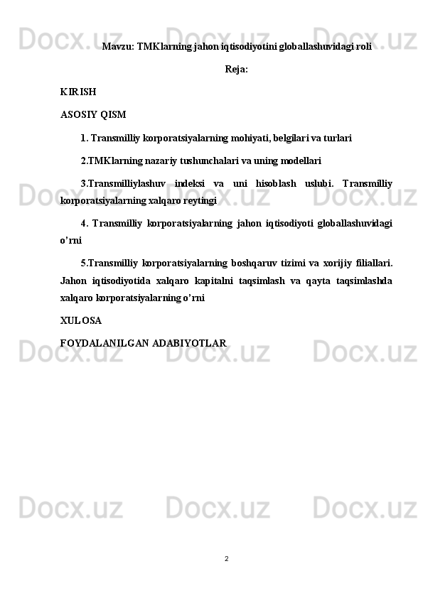 Mavzu:  TMKlarning jahon iqtisodiyotini globallashuvidagi roli
Reja:
KIRISH
ASOSIY QISM
1.  Transmilliy korporatsiyalarning mohiyati, belgilari va turlari
2. TMKlarning nazariy tushunchalari va uning modellari
3.Transmilliylashuv   indeksi   va   uni   hisoblash   uslubi.   Transmilliy
korporatsiyalarning xalqaro reytingi
4.   Transmilliy   korporatsiyalarning   jahon   iqtisodiyoti   globallashuvidagi
o’rni
5.Transmilliy   korporatsiyalarning   boshqaruv   tizimi   va   xorijiy   filiallari.
Jahon   iqtisodiyotida   xalqaro   kapitalni   taqsimlash   va   qayta   taqsimlashda
xalqaro korporatsiyalarning o’rni
XULOSA
FOYDALANILGAN ADABIYOTLAR
2