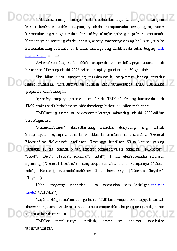 TMKlar   sonining   1   foizga   o‘sishi   mazkur   tarmoqlarda   allaqachon   barqaror
biznes   tuzilmasi   tashkil   etilgani,   yetakchi   kompaniyalar   aniqlangani,   yangi
korxonalarning sohaga kirishi uchun jiddiy to‘siqlar qo‘yilganligi bilan izohlanadi.
Kompaniyalar sonining o'sishi, asosan, asosiy kompaniyalarning bo'linishi, sho''ba
korxonalarining   bo'linishi   va   filiallar   tarmog'ining   shakllanishi   bilan   bog'liq.   turli
mamlakatlar   tinchlik.
Avtomobilsozlik,   neft   ishlab   chiqarish   va   metallurgiya   ulushi   ortib
bormoqda. Ularning ulushi  2023- yilda oldingi-yilga nisbatan 1% ga oshdi.
Shu   bilan   birga,   sanoatning   mashinasozlik,   oziq-ovqat,   boshqa   tovarlar
ishlab   chiqarish,   metallurgiya   va   qurilish   kabi   tarmoqlarida   TMK   ulushining
qisqarishi kuzatilmoqda.
Iqtisodiyotning   yuqoridagi   tarmoqlarida   TMK   ulushining   kamayishi   turli
TMKlarning yirik birlashma va birlashmalarga birlashishi bilan izohlanadi.
TMKlarning   savdo   va   telekommunikatsiya   sohasidagi   ulushi   2020-yildan
beri o‘zgarmadi.
"FinancialTimes"   ekspertlarining   fikricha,   dunyodagi   eng   nufuzli
kompaniyalar   reytingida   birinchi   va   ikkinchi   o'rinlarni   mos   ravishda   "General
Electric"   va   "Microsoft"   egallagan.   Reytingga   kiritilgan   50   ta   kompaniyaning
dastlabki   12   tasi   orasida   5   tasi   axborot   texnologiyalari   sohasiga   (“Microsoft”,
“IBM”,   “Dell”,   “Hewlett   Packard”,   “Intel”),   1   tasi   elektrotexnika   sohasida
injiniring   ("General   Electric")   ,   oziq-ovqat   sanoatidan   2   ta   kompaniya   ("Coca-
cola",   "Nestle"),   avtomobilsozlikdan   2   ta   kompaniya   ("Daimler-Chrysler",
"Toyota").
Ushbu   ro'yxatga   sanoatdan   1   ta   kompaniya   ham   kiritilgan   chakana
savdo ("Wal-Mart").
Taqdim etilgan ma'lumotlarga ko'ra, TMKlarni yuqori texnologiyali sanoat,
shuningdek, kimyo va farmatsevtika ishlab chiqarishlari ko'proq qiziqtiradi, degan
xulosaga kelish mumkin.
TMKlar   metallurgiya,   qurilish,   savdo   va   tibbiyot   sohalarida
taqsimlanmagan.
22 