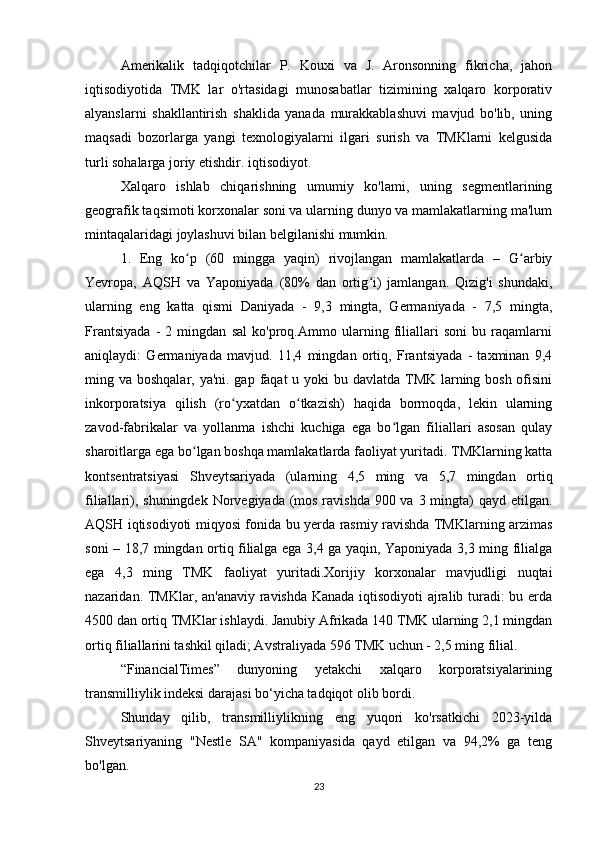 Amerikalik   tadqiqotchilar   P.   Kouxi   va   J.   Aronsonning   fikricha,   jahon
iqtisodiyotida   TMK   lar   o'rtasidagi   munosabatlar   tizimining   xalqaro   korporativ
alyanslarni   shakllantirish   shaklida   yanada   murakkablashuvi   mavjud   bo'lib,   uning
maqsadi   bozorlarga   yangi   texnologiyalarni   ilgari   surish   va   TMKlarni   kelgusida
turli sohalarga joriy etishdir. iqtisodiyot.
Xalqaro   ishlab   chiqarishning   umumiy   ko'lami,   uning   segmentlarining
geografik taqsimoti korxonalar soni va ularning dunyo va mamlakatlarning ma'lum
mintaqalaridagi joylashuvi bilan belgilanishi mumkin.
1.   Eng   ko p   (60   mingga   yaqin)   rivojlangan   mamlakatlarda   –   G arbiyʻ ʻ
Yevropa,   AQSH   va   Yaponiyada   (80%   dan   ortig i)   jamlangan.   Qizig'i   shundaki,	
ʻ
ularning   eng   katta   qismi   Daniyada   -   9,3   mingta,   Germaniyada   -   7,5   mingta,
Frantsiyada   -   2   mingdan   sal   ko'proq.Ammo   ularning   filiallari   soni   bu   raqamlarni
aniqlaydi:   Germaniyada   mavjud.   11,4   mingdan   ortiq,   Frantsiyada   -   taxminan   9,4
ming va boshqalar, ya'ni. gap faqat u yoki bu davlatda TMK larning bosh ofisini
inkorporatsiya   qilish   (ro yxatdan   o tkazish)   haqida   bormoqda,   lekin   ularning	
ʻ ʻ
zavod-fabrikalar   va   yollanma   ishchi   kuchiga   ega   bo lgan   filiallari   asosan   qulay	
ʻ
sharoitlarga ega bo lgan boshqa mamlakatlarda faoliyat yuritadi. TMKlarning katta	
ʻ
kontsentratsiyasi   Shveytsariyada   (ularning   4,5   ming   va   5,7   mingdan   ortiq
filiallari), shuningdek Norvegiyada (mos ravishda 900 va 3 mingta)  qayd etilgan.
AQSH iqtisodiyoti miqyosi fonida bu yerda rasmiy ravishda TMKlarning arzimas
soni – 18,7 mingdan ortiq filialga ega 3,4 ga yaqin, Yaponiyada 3,3 ming filialga
ega   4,3   ming   TMK   faoliyat   yuritadi.Xorijiy   korxonalar   mavjudligi   nuqtai
nazaridan. TMKlar, an'anaviy ravishda Kanada iqtisodiyoti ajralib turadi: bu erda
4500 dan ortiq TMKlar ishlaydi. Janubiy Afrikada 140 TMK ularning 2,1 mingdan
ortiq filiallarini tashkil qiladi; Avstraliyada 596 TMK uchun - 2,5 ming filial.
“FinancialTimes”   dunyoning   yetakchi   xalqaro   korporatsiyalarining
transmilliylik indeksi darajasi bo‘yicha tadqiqot olib bordi. 
Shunday   qilib,   transmilliylikning   eng   yuqori   ko'rsatkichi   2023-yilda
Shveytsariyaning   "Nestle   SA"   kompaniyasida   qayd   etilgan   va   94,2%   ga   teng
bo'lgan.
23