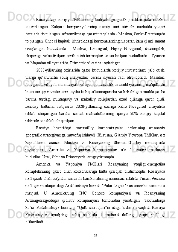 Rossiyadagi   xorijiy   TMKlarning   faoliyati   geografik   jihatdan   juda   notekis
taqsimlangan.   Xalqaro   kompaniyalarning   asosiy   soni   birinchi   navbatda   yuqori
darajada rivojlangan infratuzilmaga ega mintaqalarda - Moskva, Sankt-Peterburgda
to'plangan. Chet el kapitali ishtirokidagi korxonalarning nisbatan kam qismi sanoat
rivojlangan   hududlarda   -   Moskva,   Leningrad,   Nijniy   Novgorod,   shuningdek,
eksportga yo'naltirilgan qazib olish tarmoqlari ustun bo'lgan hududlarda - Tyumen
va Magadan viloyatlarida, Primorsk o'lkasida joylashgan.
2022-yillarning   oxirlarida   qator   hududlarda   xorijiy   investorlarni   jalb   etish,
ularga   qo‘shimcha   soliq   imtiyozlari   berish   siyosati   faol   olib   borildi.   Masalan,
Novgorod   viloyati   ma'muriyati   viloyat   qonunchilik   assambleyasining   ma'qullashi
bilan xorijiy investorlarni loyiha to'liq to'lanmaguncha va kelishilgan muddatgacha
barcha   turdagi   mintaqaviy   va   mahalliy   soliqlardan   ozod   qilishga   qaror   qildi.
Bunday   tadbirlar   natijasida   2020-yillarning   oxiriga   kelib   Novgorod   viloyatida
ishlab   chiqarilgan   barcha   sanoat   mahsulotlarining   qariyb   50%   xorijiy   kapital
ishtirokida ishlab chiqarilgan.
Rossiya   bozoridagi   transmilliy   korporatsiyalar   o'zlarining   an'anaviy
geografik strategiyasiga muvofiq ishlaydi. Xususan, G arbiy Yevropa TMKlari o zʻ ʻ
kapitallarini   asosan   Moskva   va   Rossiyaning   Shimoli-G arbiy   mintaqasida	
ʻ
joylashtirsa,   Amerika   va   Yaponiya   kompaniyalari   o z   faoliyatini   markaziy	
ʻ
hududlar, Ural, Sibir va Primoryeda kengaytirmoqda.
Amerika   va   Yaponiya   TMKlari   Rossiyaning   yoqilg'i-energetika
kompleksining   qazib   olish   korxonalariga   katta   qiziqish   bildirmoqda.   Rossiyada
neft qazib olish bo'yicha samarali hamkorlikning namunasi sifatida Timan-Pechora
neft-gaz mintaqasidagi Ardalinskoye konida "Polar Lights" rus-amerika korxonasi
mavjud.   U   Amerikaning   TNC   Conoco   kompaniyasi   va   Rossiyaning
Arxangelskgeologia   qidiruv   kompaniyasi   tomonidan   yaratilgan.   Taxminlarga
ko‘ra,   Ardalinskoye   konidagi   “Qutb   chiroqlari”ni   ishga   tushirish   vaqtida   Rossiya
Federatsiyasi   byudjetiga   soliq   shaklida   1   milliard   dollarga   yaqin   mablag‘
o‘tkaziladi.
25 