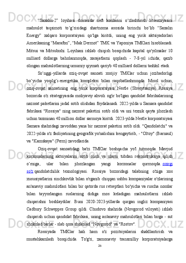 “Saxalin-2”   loyihasi   doirasida   neft   konlarini   o zlashtirish   litsenziyasiniʻ
mahsulot   taqsimoti   to g risidagi   shartnoma   asosida   birinchi   bo lib   “Saxalin	
ʻ ʻ ʻ
Energy”   xalqaro   korporatsiyasi   qo lga   kiritdi,   uning   eng   yirik   aktsiyadorlari	
ʻ
Amerikaning “Marafon”, “Mak Dermot” TMK va Yaponiya TMKlari hisoblanadi.
Mitsui   va   Mitsubishi.   Loyihani   ishlab   chiqish   bosqichida   kapital   qo'yilmalar   10
milliard   dollarga   baholanmoqda,   xarajatlarni   qoplash   -   7-8-yil   ichida;   qazib
olingan mahsulotlarning umumiy qiymati qariyb 40 milliard dollarni tashkil etadi.
So‘nggi-yillarda   oziq-ovqat   sanoati   xorijiy   TMKlar   uchun   jozibadorligi
bo‘yicha   yoqilg‘i-energetika   kompleksi   bilan   raqobatlashmoqda.   Misol   uchun,
oziq-ovqat   sanoatining   eng   yirik   korporatsiyasi   Nestle   (Shveytsariya)   Rossiya
bozorida o'z strategiyasida moliyaviy ahvoli og'ir bo'lgan qandolat fabrikalarining
nazorat paketlarini jadal sotib olishdan foydalanadi. 2022-yilda u Samara qandolat
fabrikasi   "Rossiya"   ning   nazorat   paketini   sotib   oldi   va   uni   texnik   qayta  jihozlash
uchun taxminan 40 million dollar sarmoya kiritdi. 2023-yilda Nestle korporatsiyasi
Samara shahridagi zavoddan yana bir nazorat paketini sotib oldi. "Qandolatchi" va
2022-yilda o'z faoliyatining geografik yo'nalishini kengaytirib, - "Oltoy" (Barnaul)
va "Kamskaya" (Perm) zavodlarida.
Oziq-ovqat   sanoatidagi   ba'zi   TMKlar   boshqacha   yo'l   tutmoqda.   Mavjud
korxonalarning   aktsiyalarini   sotib   olish   va   ularni   tubdan   rekonstruksiya   qilish
o‘rniga,   ular   bilan   jihozlangan   yangi   korxonalar   qurmoqda.   oxirgi
so'z   qandolatchilik   texnologiyasi.   Rossiya   bozoridagi   talabning   o'ziga   xos
xususiyatlarini sinchkovlik bilan o'rganib chiqqan ushbu kompaniyalar o'zlarining
an'anaviy  mahsulotlari  bilan  bir   qatorda rus  retseptlari  bo'yicha  va  ruscha   nomlar
bilan   tayyorlangan   ruslarning   didiga   mos   keladigan   mahsulotlarni   ishlab
chiqarishni   boshlaydilar.   Buni   2020 - 2023 -yillarda   qurgan   ingliz   kompaniyasi
Cadbury   Schweppes   Group   qildi.   Chudovo   shahrida   (Novgorod   viloyati)   ishlab
chiqarish uchun qandolat  fabrikasi, uning an'anaviy mahsulotlari bilan birga - sut
shokolad barlar - slab qora shokolad "Novgorod" va "Rostov".
Rossiyada   TMKlar   hali   ham   o'z   pozitsiyalarini   shakllantirish   va
mustahkamlash   bosqichida.   To'g'ri,   zamonaviy   transmilliy   korporatsiyalarga
26 