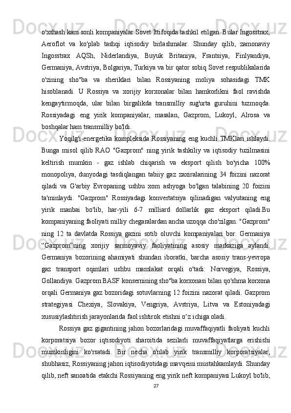 o'xshash kam sonli kompaniyalar Sovet Ittifoqida tashkil etilgan. Bular Ingosstrax,
Aeroflot   va   ko'plab   tashqi   iqtisodiy   birlashmalar.   Shunday   qilib,   zamonaviy
Ingosstrax   AQSh,   Niderlandiya,   Buyuk   Britaniya,   Frantsiya,   Finlyandiya,
Germaniya, Avstriya, Bolgariya, Turkiya va bir qator sobiq Sovet respublikalarida
o'zining   sho''ba   va   sheriklari   bilan   Rossiyaning   moliya   sohasidagi   TMK
hisoblanadi.   U   Rossiya   va   xorijiy   korxonalar   bilan   hamkorlikni   faol   ravishda
kengaytirmoqda,   ular   bilan   birgalikda   transmilliy   sug'urta   guruhini   tuzmoqda.
Rossiyadagi   eng   yirik   kompaniyalar,   masalan,   Gazprom,   Lukoyl,   Alrosa   va
boshqalar ham transmilliy bo'ldi.
Yoqilg'i-energetika   kompleksida   Rossiyaning   eng   kuchli   TMKlari   ishlaydi.
Bunga   misol   qilib   RAO   "Gazprom"   ning   yirik   tashkiliy   va   iqtisodiy   tuzilmasini
keltirish   mumkin   -   gaz   ishlab   chiqarish   va   eksport   qilish   bo'yicha   100%
monopoliya,   dunyodagi   tasdiqlangan   tabiiy   gaz   zaxiralarining   34   foizini   nazorat
qiladi   va   G'arbiy   Evropaning   ushbu   xom   ashyoga   bo'lgan   talabining   20   foizini
ta'minlaydi.   "Gazprom"   Rossiyadagi   konvertatsiya   qilinadigan   valyutaning   eng
yirik   manbai   bo'lib,   har-yili   6-7   milliard   dollarlik   gaz   eksport   qiladi.Bu
kompaniyaning faoliyati milliy chegaralardan ancha uzoqqa cho'zilgan. "Gazprom"
ning   12   ta   davlatda   Rossiya   gazini   sotib   oluvchi   kompaniyalari   bor.   Germaniya
“Gazprom”ning   xorijiy   sarmoyaviy   faoliyatining   asosiy   markaziga   aylandi.
Germaniya   bozorining   ahamiyati   shundan   iboratki,   barcha   asosiy   trans-yevropa
gaz   transport   oqimlari   ushbu   mamlakat   orqali   o'tadi:   Norvegiya,   Rossiya,
Gollandiya. Gazprom BASF konsernining sho''ba korxonasi bilan qo'shma korxona
orqali  Germaniya gaz  bozoridagi  sotuvlarning 12 foizini  nazorat  qiladi. Gazprom
strategiyasi   Chexiya,   Slovakiya,   Vengriya,   Avstriya,   Litva   va   Estoniyadagi
xususiylashtirish jarayonlarida faol ishtirok etishni o‘z ichiga oladi.
Rossiya   gaz  gigantining  jahon  bozorlaridagi  muvaffaqiyatli  faoliyati  kuchli
korporatsiya   bozor   iqtisodiyoti   sharoitida   sezilarli   muvaffaqiyatlarga   erishishi
mumkinligini   ko'rsatadi.   Bir   necha   o'nlab   yirik   transmilliy   korporatsiyalar,
shubhasiz, Rossiyaning jahon iqtisodiyotidagi mavqeini mustahkamlaydi. Shunday
qilib, neft sanoatida etakchi Rossiyaning eng yirik neft kompaniyasi Lukoyl bo'lib,
27 