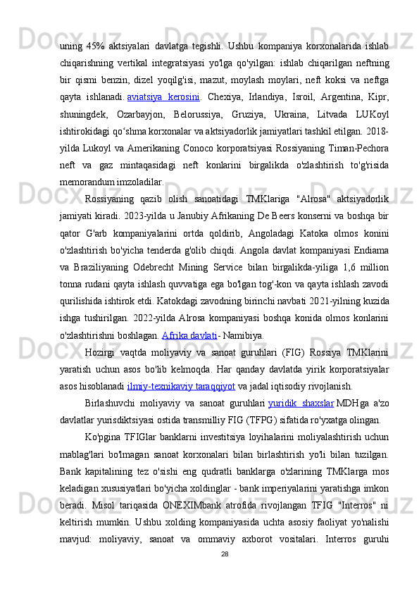 uning   45%   aktsiyalari   davlatga   tegishli.   Ushbu   kompaniya   korxonalarida   ishlab
chiqarishning   vertikal   integratsiyasi   yo'lga   qo'yilgan:   ishlab   chiqarilgan   neftning
bir   qismi   benzin,   dizel   yoqilg'isi,   mazut,   moylash   moylari,   neft   koksi   va   neftga
qayta   ishlanadi.   aviatsiya   kerosini .   Chexiya,   Irlandiya,   Isroil,   Argentina,   Kipr,
shuningdek,   Ozarbayjon,   Belorussiya,   Gruziya,   Ukraina,   Litvada   LUKoyl
ishtirokidagi qo shma korxonalar va aktsiyadorlik jamiyatlari tashkil etilgan. 2018-ʻ
yilda Lukoyl  va Amerikaning Conoco korporatsiyasi  Rossiyaning  Timan-Pechora
neft   va   gaz   mintaqasidagi   neft   konlarini   birgalikda   o'zlashtirish   to'g'risida
memorandum imzoladilar.
Rossiyaning   qazib   olish   sanoatidagi   TMKlariga   "Alrosa"   aktsiyadorlik
jamiyati kiradi. 2023-yilda u Janubiy Afrikaning De Beers konserni va boshqa bir
qator   G'arb   kompaniyalarini   ortda   qoldirib,   Angoladagi   Katoka   olmos   konini
o'zlashtirish bo'yicha tenderda g'olib chiqdi. Angola davlat  kompaniyasi  Endiama
va   Braziliyaning   Odebrecht   Mining   Service   bilan   birgalikda-yiliga   1,6   million
tonna rudani qayta ishlash quvvatiga ega bo'lgan tog'-kon va qayta ishlash zavodi
qurilishida ishtirok etdi. Katokdagi zavodning birinchi navbati 20 21 -yilning kuzida
ishga   tushirilgan.   2022-yilda   Alrosa   kompaniyasi   boshqa   konida   olmos   konlarini
o'zlashtirishni boshlagan.   Afrika davlati - Namibiya.
Hozirgi   vaqtda   moliyaviy   va   sanoat   guruhlari   (FIG)   Rossiya   TMKlarini
yaratish   uchun   asos   bo'lib   kelmoqda.   Har   qanday   davlatda   yirik   korporatsiyalar
asos hisoblanadi   ilmiy-texnikaviy taraqqiyot   va jadal iqtisodiy rivojlanish.
Birlashuvchi   moliyaviy   va   sanoat   guruhlari   yuridik   shaxslar   MDHga   a'zo
davlatlar yurisdiktsiyasi ostida transmilliy FIG (TFPG) sifatida ro'yxatga olingan.
Ko'pgina  TFIGlar   banklarni   investitsiya   loyihalarini  moliyalashtirish  uchun
mablag'lari   bo'lmagan   sanoat   korxonalari   bilan   birlashtirish   yo'li   bilan   tuzilgan.
Bank   kapitalining   tez   o'sishi   eng   qudratli   banklarga   o'zlarining   TMKlarga   mos
keladigan xususiyatlari bo'yicha xoldinglar - bank imperiyalarini yaratishga imkon
beradi.   Misol   tariqasida   ONEXIMbank   atrofida   rivojlangan   TFIG   "Interros"   ni
keltirish   mumkin.   Ushbu   xolding   kompaniyasida   uchta   asosiy   faoliyat   yo'nalishi
mavjud:   moliyaviy,   sanoat   va   ommaviy   axborot   vositalari.   Interros   guruhi
28 