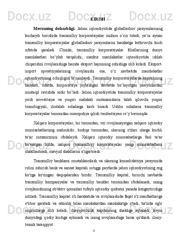 KIRISH
Mavzuning   dolzarbligi.   Jahon   iqtisodiyotida   globallashuv   jarayonlarining
kuchayib   borishida   transmilliy   korporatsiyalar   muhim   o’rin   tutadi,   ya’ni   aynan
transmilliy   korporatsiyalar   globallashuv   jarayonlarini   harakatga   keltiruvchi   kuch
sifatida   qaraladi.   Chunki,   transmilliy   korporatsiyalar   filiallarining   dunyo
mamlakatlari   bo’ylab   tarqalishi,   mazkur   mamlakatlar   iqtisodiyotida   ishlab
chiqarishni rivojlanishiga hamda eksport hajmining oshishiga olib keladi. Eksport-
import   operatsiyalarining   rivojlanishi   esa,   o’z   navbatida   mamlakatlar
iqtisodiyotining ochiqligini ta’minlaydi. Transmilliy korporatsiyalarda kapitalining
harakati,   odatda,   korporatsiya   joylashgan   davlatda   bo’layotgan   jarayonlardan
mustaqil   ravishda   sodir   bo’ladi.   Jahon   iqtisodiyotida   transmilliy   korporatsiyalar
yirik   investitsiya   va   yuqori   malakali   mutaxasislarni   talab   qiluvchi   yuqori
texnologiyali,   ilmtalab   sohalarga   kirib   boradi.   Ushbu   sohalarni   transmilliy
korporatsiyalar tomonidan monopoliya qilish tendentsiyasi ro’y bermoqda.
Xalqaro   korporatsiyalar,   bir   tomondan,   tez   rivojlanayotgan   xalqaro   iqtisodiy
munosabatlarning   mahsulidir,   boshqa   tomondan,   ularning   o'zlari   ularga   kuchli
ta'sir   mexanizmini   ifodalaydi.   Xalqaro   iqtisodiy   munosabatlarga   faol   ta'sir
ko'rsatgan   holda,   xalqaro   (transmilliy)   korporatsiyalar   yangi   munosabatlarni
shakllantiradi, mavjud shakllarini o'zgartiradi.    
Transmilliy   banklarni   mustahkamlash   va   ularning   konsolidatsiya   jarayonida
rolini oshirish bank va sanoat kapitali so'nggi paytlarda jahon iqtisodiyotining eng
ko'zga   ko'ringan   daqiqalaridan   biridir.   Transmilliy   kapital,   birinchi   navbatda
transmilliy   kompaniyalar   va   transmilliy   banklar   tomonidan   ifodalanadi,   uning
rivojlanishining ob'ektiv qonunlari tufayli iqtisodiy qudratni yanada kengaytirishga
intiladi. Transmilliy kapital o'z harakatida va rivojlanishida faqat o'z manfaatlariga
e'tibor   qaratadi   va   erkinlik   bilan   mamlakatdan   mamlakatga   o'tadi,   ba'zida   og'ir
inqirozlarga   olib   keladi,   chayqovchilik   kapitalining   shakliga   aylanadi,   keyin
dunyodagi   ijodiy   kuchga   aylanadi   va   uning   rivojlanishiga   hissa   qo'shadi.   ilmiy-
texnik taraqqiyot. 
3 