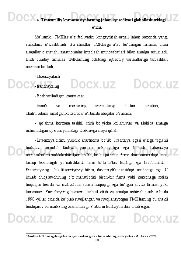 4. Transmilliy korporatsiyalarning jahon iqtisodiyoti globallashuvidagi
o’rni.
Ma’lumki,   TMKlar   o‘z   faoliyatini   kengaytirish   orqali   jahon   bozorida   yangi
shakllarni   o‘zlashtiradi.   Bu   shakllar   TMKlarga   a’zo   bo‘lmagan   firmalar   bilan
aloqallar   o‘rnatish,   shartnomalar   imzolash   munosabatlari   bilan   amalga   oshiriladi.
Endi   bunday   firmalar   TMKlarning   odatdagi   iqtisodiy   variantlariga   tanlashlari
mumkin bo‘ladi:  5
- litsenziyalash 
- franchayzing 
- Boshqariladigan kontraktlar 
- texnik   va   marketing   xizmatlarga   e’tibor   qaratish;  
«kaliti bilan» sanalgan korxonalar o‘rtasida aloqalar o‘rnatish; 
-   qo‘shma   korxona   tashkil   etish   bo‘yicha   kelishuvlar   va   alohida   amalga
oshiriladigan operatsiyalardagi cheklovga rioya qilish. 
- Litsenziya   bitimi   yuridik   shartnoma   bo‘lib,   litsenziya   egasi   o‘ziga   tegishli
hududda   bemolol   faoliyat   yuritish   imkoniyatiga   ega   bo‘ladi.   Litsenziya
munosabatlari soddalashtirilgan bo‘lib, bu hujjat ichki firma shartnomasidagi kabi,
tashqi   texnologik   yo‘nalishlarda   ham   to‘la-to‘kis   kuchga   ega   hisoblanadi.  
Franchayzing   –   bu   litsenziyaviy   bitim,   davomiylik   asosidagi   muddatga   ega.   U
ishlab   chiqaruvchining   o‘z   mahsulotini   biron-bir   firma   yoki   korxonaga   sotish
huquqini   berishi   va   mahsulotni   sotish   huquqiga   ega   bo‘lgan   savdo   firmasi   yoki
korxonasi.   Franchayzing   biznesni   tashkil   etish   va   amalga   oshirish   usuli   sifatida
1990 -yillar oxirida ko‘plab rivojlangan va rivojlanayotgan TMKlarning bu shakli
boshqaruv va marketing xizmatlariga e’tiborni kuchaytirishni talab etgan. 
5
Ermakov A.O. Hozirgi bosqichda xalqaro savdoning shakllari va ularning xususiyatlari. -M .: Litera.-2022.
30 