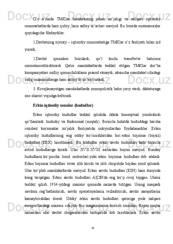 O‘z   o‘rnida   TMKlar   harakatining   jahon   xo‘jaligi   va   xalqaro   iqtisodiy
munosabatlarda ham ijobiy, ham salbiy ta’sirlari mavjud. Bu borada mutaxassislar
quyidagicha fikrlaydilar: 
1.Davlatning siyosiy – iqtisodiy munosabatiga TMKlar o‘z faoliyati bilan zid
yuradi;
2.Davlat   qonunlari   buzuladi,   qo‘l   kuchi   transferter   bahosini
nomutanosiblashtiradi.   Qator   mamlakatlarda   tashkil   etilgan   TMKlar   sho‘ba
kompaniyalari milliy qonunchiliklarni pisand etmaydi, aksincha mamlakat ichidagi
soliq muammolariga ham salbiy ta’sir ko‘rsatadi;
3 .   Rivojlanayotgan mamlakatlarda monopolistik baho joriy etadi, diktaturaga
xos sharoit vujudga keltiradi.
Erkin   iqtisodiy   zonalar   (hududlar) 
Erkin   iqtisodiy   hududlar   tashkil   qilishda   ikkita   konseptual   yondoshish
qo‘llaniladi:   hududiy   va   funksional   (nuqtali).   Birinchi   holatda   hududdagi   barcha
rezident   korxonalar   xo‘jalik   faoliyatida   imtiyozlardan   foydalanadilar.   Erkin
iqtisodiy   hududlarning   eng   oddiy   ko‘rinishlaridan   biri   erkin   bojxona   (bojsiz)
hududlari   (EBX)   hisoblanadi.   Bu   hududlar   erkin   savdo   hududlari   kabi   birinchi
avlod   hududlariga   kiradi.   Ular   XVII-XVIII   asrlardan   buyon   mavjud.   Bunday
hududlarni   ko‘pincha   bond   omborlari   yoki   erkin   bojxona   hududlari   deb   ataladi.
Erkin  bojxona  hududlari  tovar  olib  kirish   va  olib  chiqishda   bojdan   ozod  qilinadi.
Ular   ko‘plab   mamlakatlarda   mavjud.   Erkin   savdo   hududlari   (ESH)   ham   dunyoda
keng   tarqalgan.   Erkin   savdo   hududlari   AĶSHda   eng   ko‘p   rivoj   topgan.   Ularni
tashkil   qilish   1934-yildagi   maxsus   qonunda   nazarda   tutilgan.   Uning   maqsadi
savdoni   rag‘batlantirish,   savdo   operatsiyalarini   tezlashtirish,   savdo   xarajatlarini
kamaytirishdan   iborat.   Oddiy   erkin   savdo   hududlari   qatoriga   yirik   xalqaro
aeroportlardagi   maxsus   «d ь yuti   fri»   magazinlarini   kiritish   mumkin.   Rejim   nuqtai
nazaridan   ular   davlat   chegaralaridan   tashqarida   deb   hisoblanadi.   Erkin   savdo
31 