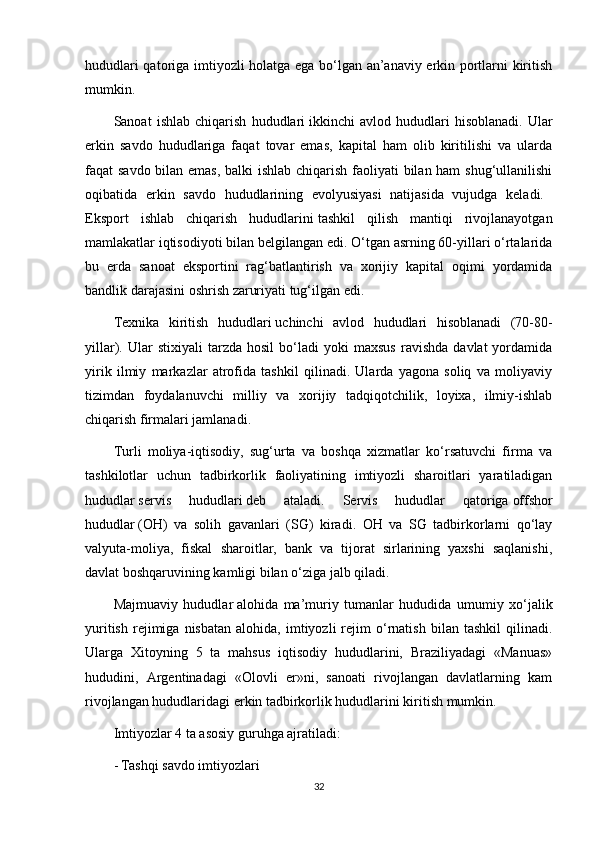 hududlari qatoriga imtiyozli holatga ega bo‘lgan an’anaviy erkin portlarni kiritish
mumkin. 
Sanoat   ishlab   chiqarish   hududlari   ikkinchi   avlod   hududlari   hisoblanadi.   Ular
erkin   savdo   hududlariga   faqat   tovar   emas,   kapital   ham   olib   kiritilishi   va   ularda
faqat savdo bilan emas,  balki  ishlab chiqarish faoliyati  bilan ham  shug‘ullanilishi
oqibatida   erkin   savdo   hududlarining   evolyusiyasi   natijasida   vujudga   keladi.  
Eksport   ishlab   chiqarish   hududlarini   tashkil   qilish   mantiqi   rivojlanayotgan
mamlakatlar iqtisodiyoti bilan belgilangan edi. O‘tgan asrning 60-yillari o‘rtalarida
bu   erda   sanoat   eksportini   rag‘batlantirish   va   xorijiy   kapital   oqimi   yordamida
bandlik darajasini oshrish zaruriyati tug‘ilgan edi. 
Texnika   kiritish   hududlari   uchinchi   avlod   hududlari   hisoblanadi   (70-80-
yillar).  Ular   stixiyali   tarzda   hosil   bo‘ladi   yoki   maxsus   ravishda   davlat   yordamida
yirik   ilmiy   markazlar   atrofida   tashkil   qilinadi.   Ularda   yagona   soliq   va   moliyaviy
tizimdan   foydalanuvchi   milliy   va   xorijiy   tadqiqotchilik,   loyixa,   ilmiy-ishlab
chiqarish firmalari jamlanadi. 
Turli   moliya-iqtisodiy,   sug‘urta   va   boshqa   xizmatlar   ko‘rsatuvchi   firma   va
tashkilotlar   uchun   tadbirkorlik   faoliyatining   imtiyozli   sharoitlari   yaratiladigan
hududlar   servis   hududlari   deb   ataladi.   Servis   hududlar   qatoriga   offshor
hududlar   (OH)   va   solih   gavanlari   (SG)   kiradi.   OH   va   SG   tadbirkorlarni   qo‘lay
valyuta-moliya,   fiskal   sharoitlar,   bank   va   tijorat   sirlarining   yaxshi   saqlanishi,
davlat boshqaruvining kamligi bilan o‘ziga jalb qiladi. 
Majmuaviy   hududlar   alohida   ma’muriy   tumanlar   hududida   umumiy   xo‘jalik
yuritish   rejimiga  nisbatan   alohida,   imtiyozli   rejim   o‘rnatish   bilan   tashkil   qilinadi.
Ularga   Xitoyning   5   ta   mahsus   iqtisodiy   hududlarini,   Braziliyadagi   «Manuas»
hududini,   Argentinadagi   «Olovli   er»ni,   sanoati   rivojlangan   davlatlarning   kam
rivojlangan hududlaridagi erkin tadbirkorlik hududlarini kiritish mumkin. 
Imtiyozlar 4 ta asosiy guruhga ajratiladi: 
- Tashqi savdo imtiyozlari 
32 