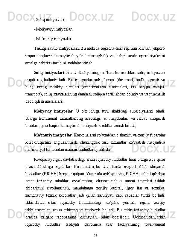 - Soliq imtiyozlari. 
- Moliyaviy imtiyozlar. 
- Ma’muriy imtiyozlar 
Tashqi savdo imtiyozlari.   Bu alohida bojxona-tarif rejimini kiritish (ekport-
import   bojlarini   kamaytirish   yoki   bekor   qilish)   va   tashqi   savdo   operatsiyalarini
amalga oshirish tartibini soddalashtirish;
Soliq  imtiyozlari . Bunda  faoliyatning ma’lum  ko‘rinishlari  soliq  imtiyozlari
orqali   rag‘batlantiriladi.   Bu   imtiyozlar   soliq   bazasi   (daromad,   mulk   qiymati   va
h.k.),   uning   tarkibiy   qismlari   (amortizatsiya   ajratmalari,   ish   haqiga   xarajat,
transport), soliq stavkalarining darajasi, soliqqa tortilishdan doimiy va vaqtinchalik
ozod qilish masalalari;
Moliyaviy   imtiyozlar .   U   o‘z   ichiga   turli   shakldagi   subsidiyalarni   oladi.
Ularga   kommunal   xizmatlarning   arzonligi,   er   maydonlari   va   ishlab   chiqarish
binolari, ijara haqini kamaytirish, imtiyozli kreditlar berish kiradi;
Ma’muriy imtiyozlar . Korxonalarni ro‘yxatdan o‘tkazish va xorijiy fuqarolar
kirib-chiqishini   engillashtirish,   shuningdek   turli   xizmatlar   ko‘rsatish   maqsadida
ma’muriyat tomonidan maxsus hududlar ajratilishi.
Rivojlanayotgan davlatlardagi erkin iqtisodiy hududlar ham  o‘ziga xos qator
o‘xshashliklarga   egadirlar.   Birinchidan,   bu   davlatlarda   eksport-ishlab   chiqarish
hududlari (EICHH) keng tarqalgan. Yuqorida aytilganidek, EICHH tashkil qilishga
qator   iqtisodiy   sabablar,   avvalambor,   eksport   uchun   sanoat   tovarlari   ishlab
chiqarishni   rivojlantirish,   mamlakatga   xorijiy   kapital,   ilgor   fan   va   texnika,
zamonaviy   texnik   axborotlar   jalb   qilish   zaruriyati   kabi   sabablar   turtki   bo‘ladi.
Ikkinchidan,   erkin   iqtisodiy   hududlardagi   xo‘jalik   yuritish   rejimi   xorijiy
ishbilarmonlar   uchun   erkinroq   va   imtiyozli   bo‘ladi.   Bu   erkin   iqtisodiy   hududlar
orasida   xalqaro   raqobatning   kuchayishi   bilan   bog‘liqdir.   Uchinchidan,   erkin
iqtisodiy   hududlar   faoliyati   davomida   ular   faoliyatining   tovar-sanoat
33 