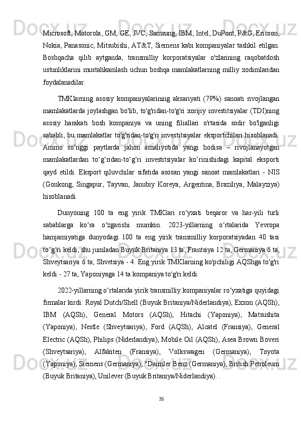 Microsoft, Motorola, GM, GE, JVC, Samsung, IBM, Intel, DuPont, P&G, Ericson,
Nokia, Panasonic, Mitsubishi, AT&T, Siemens kabi kompaniyalar tashkil etilgan.
Boshqacha   qilib   aytganda,   transmilliy   korporatsiyalar   o'zlarining   raqobatdosh
ustunliklarini mustahkamlash  uchun boshqa  mamlakatlarning milliy xodimlaridan
foydalanadilar.
TMKlarning   asosiy   kompaniyalarining   aksariyati   (79%)   sanoati   rivojlangan
mamlakatlarda joylashgan bo'lib, to'g'ridan-to'g'ri xorijiy investitsiyalar  (TDI)ning
asosiy   harakati   bosh   kompaniya   va   uning   filiallari   o'rtasida   sodir   bo'lganligi
sababli, bu mamlakatlar  to'g'ridan-to'g'ri  investitsiyalar  eksportchilari hisoblanadi.
Ammo   so‘nggi   paytlarda   jahon   amaliyotida   yangi   hodisa   –   rivojlanayotgan
mamlakatlardan   to‘g‘ridan-to‘g‘ri   investitsiyalar   ko‘rinishidagi   kapital   eksporti
qayd   etildi.   Eksport   qiluvchilar   sifatida   asosan   yangi   sanoat   mamlakatlari   -   NIS
(Gonkong,   Singapur,   Tayvan,   Janubiy   Koreya,   Argentina,   Braziliya,   Malayziya)
hisoblanadi.
Dunyoning   100   ta   eng   yirik   TMKlari   ro yxati   beqaror   va   har-yili   turliʻ
sabablarga   ko ra   o zgarishi   mumkin.   2023-yillarning   o rtalarida   Yevropa	
ʻ ʻ ʻ
hamjamiyatiga   dunyodagi   100   ta   eng   yirik   transmilliy   korporatsiyadan   40   tasi
to g ri keldi, shu jumladan Buyuk Britaniya 13 ta, Frantsiya 12 ta, Germaniya 6 ta,	
ʻ ʻ
Shveytsariya 6 ta; Shvetsiya - 4. Eng yirik TMKlarning ko'pchiligi AQShga to'g'ri
keldi - 27 ta, Yaponiyaga 14 ta kompaniya to'g'ri keldi.
2022-yillarning o rtalarida yirik transmilliy kompaniyalar ro yxatiga quyidagi	
ʻ ʻ
firmalar kirdi: Royal Dutch/Shell (Buyuk Britaniya/Niderlandiya), Exxon (AQSh),
IBM   (AQSh),   General   Motors   (AQSh),   Hitachi   (Yaponiya),   Matsushita
(Yaponiya),   Nestle   (Shveytsariya),   Ford   (AQSh),   Alcatel   (Fransiya),   General
Electric (AQSh), Philips (Niderlandiya), Mobile Oil (AQSh), Asea Brown Boveri
(Shveytsariya),   Alfakiten   (Fransiya),   Volkswagen   (Germaniya),   Toyota
(Yaponiya), Siemens (Germaniya), "Daimler Benz (Germaniya), British Petroleum
(Buyuk Britaniya), Unilever (Buyuk Britaniya/Niderlandiya). .
35 