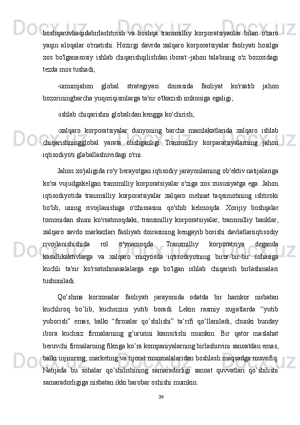 boshqaruvhaqidabirlashtirish   va   boshqa   transmilliy   korporatsiyaular   bilan   o'zaro
yaqin   aloqalar   o'rnatishi.   Hozirgi   davrda   xalqaro   korporatsiyalar   faoliyati   hosilga
xos   bo'lganasosiy   ishlab   chiqarishqilishdan   iborat:-jahon   talabning   o'z   bozoridagi
tezda mos tushadi;
-umumjahon   global   strategiyasi   doirasida   faoliyat   ko'rsatib   jahon
bozoriningbarcha yuqoriqismlarga ta'sir o'tkazish imkoniga egaligi;
-ishlab chiqarishni globalidan kengga ko'chirish;
-xalqaro   korporatsiyalar   dunyoning   barcha   mamlakatlarida   xalqaro   ishlab
chiqarishningglobal   yarata   olishganligi   Transmilliy   korparatsiyalarning   jahon
iqtisodiyoti glaballashuvidagi o'rni. 
Jahon xo'jaligida ro'y berayotgan iqtisodiy jarayonlarning ob'ektiv natijalariga
ko'ra vujudgakelgan transmilliy korporatsiyalar  o'ziga xos xususiyatga  ega. Jahon
iqtisodiyotida   transmilliy   korporatsiyalar   xalqaro   mehnat   taqsimotining   ishtiroki
bo'lib,   uning   rivojlanishiga   o'zhissasini   qo'shib   kelmoqda.   Xorijiy   boshqalar
tomonidan   shuni   ko'rsatmoqdaki,   transmilliy   korporatsiyalar,   transmilliy   banklar,
xalqaro savdo markazlari faoliyati doirasining kengayib borishi davlatlariiqtisodiy
rivojlanishishida   rol   o'ynamoqda.   Transmilliy   korporatsiya   deganda
kasallikaktivlarga   va   xalqaro   miqyosda   iqtisodiyotning   biror-bir-bir   sohasiga
kuchli   ta'sir   ko'rsatishmasalalarga   ega   bo'lgan   ishlab   chiqarish   birlashmalari
tushuniladi.
Qo’shma   korxonalar   faoliyati   jarayonida   odatda   bir   hamkor   nisbatan
kuchliroq   bo’lib,   kuchsizini   yutib   boradi.   Lekin   rasmiy   xujjatlarda   “yutib
yuborish”   emas,   balki   “firmalar   qo’shilishi”   ta’rifi   qo’llaniladi,   chunki   bunday
ibora   kuchsiz   firmalarning   g’ururini   kamsitishi   mumkin.   Bir   qator   maslahat
beruvchi firmalarning fikriga ko’ra kompaniyalarning birlashuvini sanoatdan emas,
balki injiniring, marketing va tijorat muomalalaridan boshlash maqsadga muvofiq.
Natijada   bu   sohalar   qo’shilishining   samaradorligi   sanoat   quvvatlari   qo’shilishi
samaradorligiga nisbatan ikki barobar oshishi mumkin.
39 