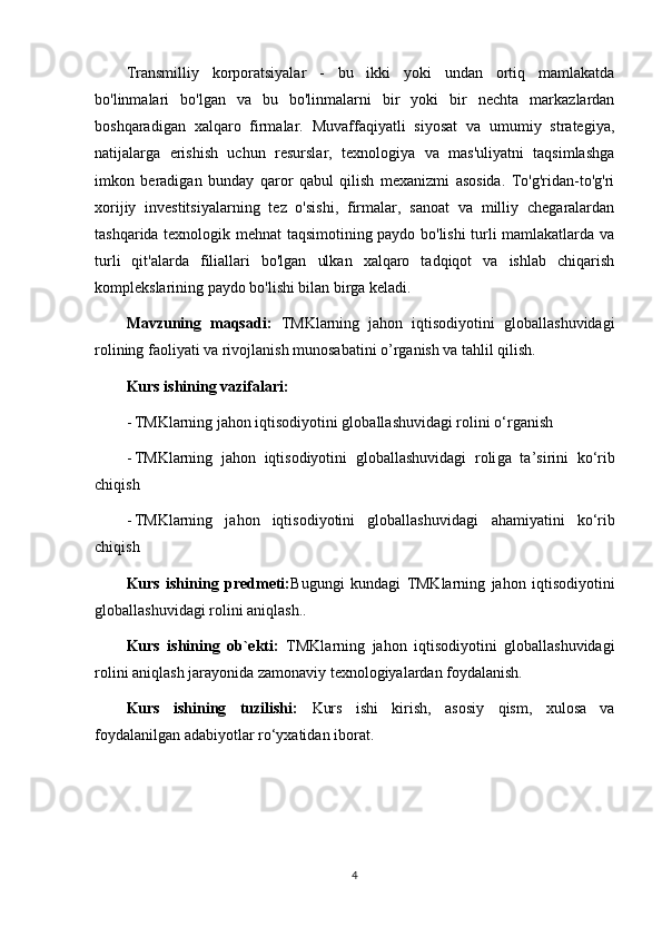 Transmilliy   korporatsiyalar   -   bu   ikki   yoki   undan   ortiq   mamlakatda
bo'linmalari   bo'lgan   va   bu   bo'linmalarni   bir   yoki   bir   nechta   markazlardan
boshqaradigan   xalqaro   firmalar.   Muvaffaqiyatli   siyosat   va   umumiy   strategiya,
natijalarga   erishish   uchun   resurslar,   texnologiya   va   mas'uliyatni   taqsimlashga
imkon   beradigan   bunday   qaror   qabul   qilish   mexanizmi   asosida.   To'g'ridan-to'g'ri
xorijiy   investitsiyalarning   tez   o'sishi,   firmalar,   sanoat   va   milliy   chegaralardan
tashqarida texnologik mehnat taqsimotining paydo bo'lishi turli mamlakatlarda va
turli   qit'alarda   filiallari   bo'lgan   ulkan   xalqaro   tadqiqot   va   ishlab   chiqarish
komplekslarining paydo bo'lishi bilan birga keladi.  
Mavzuning   maqsadi:   TMKlarning   jahon   iqtisodiyotini   globallashuvidagi
roli ning faoliyati va rivojlanish munosabatini o’rganish va tahlil qilish.
Kurs ishining vazifalari: 
- TMKlarning jahon iqtisodiyotini globallashuvidagi roli ni o‘rganish
- TMKlarning   jahon   iqtisodiyotini   globallashuvidagi   roli ga   ta’sirini   ko‘rib
chiqish  
- TMKlarning   jahon   iqtisodiyotini   globallashuvidagi   ahamiyatini   ko‘rib
chiqish
Kurs   ishining   predmeti: Bugungi   kundagi   TMKlarning   jahon   iqtisodiyotini
globallashuvidagi roli ni  aniqlash. .  
Kurs   ishining   ob`ekti:   TMKlarning   jahon   iqtisodiyotini   globallashuvidagi
roli ni aniqlas h  jarayonida zamonaviy texnologiyalardan foydalanish.  
Kurs   ishining   tuzilishi:   Kurs   ishi   kirish,   asosiy   qism ,   xulosa   va
foydalanilgan adabiyotlar ro‘yxatidan iborat.
4 