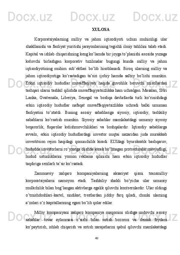 XULOSA
Korporatsiyalarning   milliy   va   jahon   iqtisodiyoti   uchun   muhimligi   ular
shakllanishi va faoliyat yuritishi jarayonlarining tegishli ilmiy tahlilini talab etadi.
Kapital va ishlab chiqarishning keng ko’lamda bir joyga to’planishi asosida yuzaga
keluvchi   birlashgan   korporativ   tuzilmalar   bugungi   kunda   milliy   va   jahon
iqtisodiyotining   muhim   sub’ektlari   bo’lib   hisoblanadi.   Biroq   ularning   milliy   va
jahon   iqtisodiyotiga   ko’rsatadigan   ta’siri   ijobiy   hamda   salbiy   bo’lishi   mumkin.
Erkin   iqtisodiy   hududlar   muvaffaqiyati   haqida   guvohlik   beruvchi   misollardan
tashqari ularni tashkil qilishda muvaffaqiyatsizlikka ham uchralgan. Masalan, SHri
Lanka,   Gvatemala,   Liberiya,   Senegal   va   boshqa   davlatlarda   turli   ko‘rinishdagi
erkin   iqtisodiy   hududlar   nafaqat   muvaffaqiyatsizlikka   uchradi   balki   umuman
faoliyatini   to‘xtatdi.   Buning   asosiy   sabablariga   siyosiy,   iqtisodiy,   tashkiliy
sabablarni   ko‘rsatish   mumkin.   Siyosiy   sabablar   mamlakatdagi   umumiy   siyosiy
beqarorlik,   fuqarolar   kelishmovchiliklari   va   boshqalardir.   Iqtisodiy   sabablarga
avvalo,   erkin   iqtisodiy   hududlardagi   investor   nuqtai   nazaridan   juda   murakkab
investitsion   rejim   haqidagi   qonunchilik   kiradi.   EIXdagi   byurokratik   bashqaruv,
hududda investorlarni ro‘yxatga olishda kerak bo‘lmagan protseduralar mavjudligi,
hudud   ustunliklarini   yomon   reklama   qilinishi   ham   erkin   iqtisodiy   hududlar
taqdiriga sezilarli ta’sir ko‘rsatadi.
Zamonaviy   xalqaro   kompaniyalarning   aksariyat   qismi   transmilliy
korporatsiyalarni   namoyon   etadi.   Tashkiliy   shakli   bo’yicha   ular   umumiy
mulkchilik bilan bog’langan aktivlarga egalik qiluvchi kontsernlardir. Ular oldingi
o’tmishdoshlari-kartel,   sindikat,   trestlardan   jiddiy   farq   qiladi,   chunki   ularning
a’zolari o’z kapitallarining egasi bo’lib qolar edilar.
Milliy   kompaniyani   xalqaro   kompaniya   maqomini   olishga   undovchi   asosiy
sabablar:   tovar   aylanmasi   o’sishi   bilan   sotish   bozorini   va   demak   foydani
ko’paytirish,   ishlab   chiqarish   va   sotish   xarajatlarini   qabul   qiluvchi   mamlakatdagi
40 