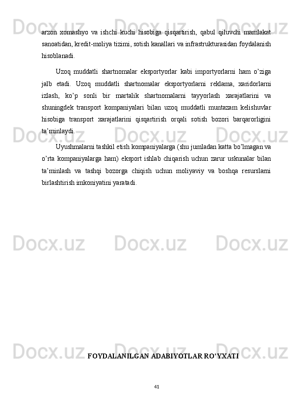arzon   xomashyo   va   ishchi   kuchi   hisobiga   qisqartirish,   qabul   qiluvchi   mamlakat
sanoatidan, kredit-moliya tizimi, sotish kanallari va infrastrukturasidan foydalanish
hisoblanadi.
Uzoq   muddatli   shartnomalar   eksportyorlar   kabi   importyorlarni   ham   o’ziga
jalb   etadi.   Uzoq   muddatli   shartnomalar   eksportyorlarni   reklama,   xaridorlarni
izlash,   ko’p   sonli   bir   martalik   shartnomalarni   tayyorlash   xarajatlarini   va
shuningdek   transport   kompaniyalari   bilan   uzoq   muddatli   muntazam   kelishuvlar
hisobiga   transport   xarajatlarini   qisqartirish   orqali   sotish   bozori   barqarorligini
ta’minlaydi.
Uyushmalarni tashkil etish kompaniyalarga (shu jumladan katta bo’lmagan va
o’rta   kompaniyalarga   ham)   eksport   ishlab   chiqarish   uchun   zarur   uskunalar   bilan
ta’minlash   va   tashqi   bozorga   chiqish   uchun   moliyaviy   va   boshqa   resurslarni
birlashtirish imkoniyatini yaratadi.
FOYDALANILGAN ADABIYOTLAR RO’YXATI
41 
