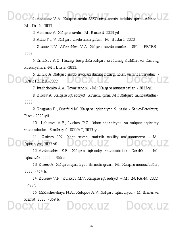 1. Adrianov   V.A.   Xalqaro   savdo   MEO-ning   asosiy   tarkibiy   qismi   sifatida.-
M .: Drofa.-2022.
2. Abramov A. Xalqaro savdo. -M.: Bustard. 2023-yil.
3. Adno Yu. V. Xalqaro savdo nazariyalari. -M.: Bustard.-2020.
4. Gluxov   N.V.   Afonichkin   V.A.   Xalqaro   savdo   asoslari.-   SPb   .:   PETER.-
2023.
5. Ermakov A.O. Hozirgi  bosqichda  xalqaro savdoning  shakllari  va ularning
xususiyatlari. -M .: Litera.-2022.
6. Jilin K.A. Xalqaro savdo rivojlanishining hozirgi holati va tendentsiyalari. -
SPb .: PETER.-2022.
7. Ivashchenko A.A. Tovar tarkibi. - M.: Xalqaro munosabatlar. - 2023-yil.
8. Kireev A. Xalqaro iqtisodiyot. Birinchi qism. M .: Xalqaro munosabatlar.-
2022.
9. Krugman  P., Obstfeld  M.  Xalqaro iqtisodiyot.  5.  nashr  -  Sankt-Peterburg:
Piter - 2020-yil.
10.   Lolikova   A.P.,   Lurkov   P.O.   Jahon   iqtisodiyoti   va   xalqaro   iqtisodiy
munosabatlar.- Simferopol: SONAT, 2023-yil.
11.   Ustinov   I.N.   Jahon   savdo:   statistik   tahliliy   ma'lumotnoma.   -   M.:
Iqtisodiyot, 2022-yil
12. Avdokushin   E.F.   Xalqaro   iqtisodiy   munosabatlar:   Darslik.   –   M.:
Iqtisodchi, 2020. – 366 b.
13. Kireev A. Xalqaro iqtisodiyot. Birinchi qism. - M.: Xalqaro munosabatlar,
2023. - 414 b.
14. Kolesov V.P., Kulakov M.V. Xalqaro iqtisodiyot. – M.: INFRA-M, 2022.
– 473 b.
15. Miklashevskaya N.A., Xolopov A.V. Xalqaro iqtisodiyot. - M: Biznes va
xizmat, 2020. - 359 b.
42 