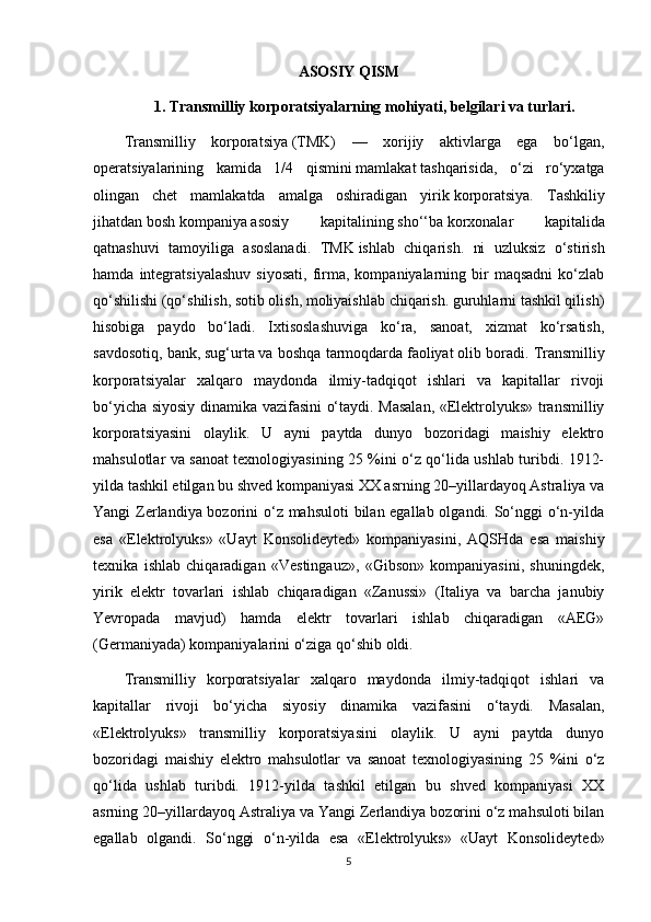 ASOSIY QISM
1.  Transmilliy korporatsiyalarning mohiyati, belgilari va turlari.
Transmilliy   korporatsiya   (TMK)   —   xorijiy   aktivlarga   ega   bo‘lgan,
operatsiyalarining   kamida   1/4   qismini   mamlakat   tashqarisida,   o‘zi   ro‘yxatga
olingan   chet   mamlakatda   amalga   oshiradigan   yirik   korporatsiya.   Tashkiliy
jihatdan   bosh   kompaniya   asosiy   kapitalining   sho‘‘ba   korxonalar   kapitalida
qatnashuvi   tamoyiliga   asoslanadi.   TMK   ishlab   chiqarish.   ni   uzluksiz   o‘stirish
hamda   integratsiyalashuv   siyosati,   firma,   kompaniyalarning  bir   maqsadni   ko‘zlab
qo‘shilishi (qo‘shilish, sotib olish, moliyaishlab chiqarish. guruhlarni tashkil qilish)
hisobiga   paydo   bo‘ladi.   Ixtisoslashuviga   ko‘ra,   sanoat,   xizmat   ko‘rsatish,
savdosotiq, bank,   sug‘urta   va boshqa tarmoqdarda   faoliyat   olib boradi. Transmilliy
korporatsiyalar   xalqaro   maydonda   ilmiy-tadqiqot   ishlari   va   kapitallar   rivoji
bo‘yicha siyosiy dinamika vazifasini o‘taydi. Masalan, «Elektrolyuks» transmilliy
korporatsiyasini   olaylik.   U   ayni   paytda   dunyo   bozoridagi   maishiy   elektro
mahsulotlar va sanoat texnologiyasining 25 %ini o‘z qo‘lida ushlab turibdi. 1912-
yilda tashkil etilgan bu shved kompaniyasi XX asrning 20–yillardayoq Astraliya va
Yangi Zerlandiya bozorini o‘z mahsuloti  bilan egallab olgandi. So‘nggi o‘n-yilda
esa   «Elektrolyuks»   «Uayt   Konsolideyted»   kompaniyasini,   AQSHda   esa   maishiy
texnika   ishlab   chiqaradigan   «Vestingauz»,   «Gibson»   kompaniyasini,   shuningdek,
yirik   elektr   tovarlari   ishlab   chiqaradigan   «Zanussi»   (Italiya   va   barcha   janubiy
Yevropada   mavjud)   hamda   elektr   tovarlari   ishlab   chiqaradigan   «AEG»
(Germaniyada) kompaniyalarini o‘ziga qo‘shib oldi. 
Transmilliy   korporatsiyalar   xalqaro   maydonda   ilmiy-tadqiqot   ishlari   va
kapitallar   rivoji   bo‘yicha   siyosiy   dinamika   vazifasini   o‘taydi.   Masalan,
«Elektrolyuks»   transmilliy   korporatsiyasini   olaylik.   U   ayni   paytda   dunyo
bozoridagi   maishiy   elektro   mahsulotlar   va   sanoat   texnologiyasining   25   %ini   o‘z
qo‘lida   ushlab   turibdi.   1912-yilda   tashkil   etilgan   bu   shved   kompaniyasi   XX
asrning 20–yillardayoq Astraliya va Yangi Zerlandiya bozorini o‘z mahsuloti bilan
egallab   olgandi.   So‘nggi   o‘n-yilda   esa   «Elektrolyuks»   «Uayt   Konsolideyted»
5