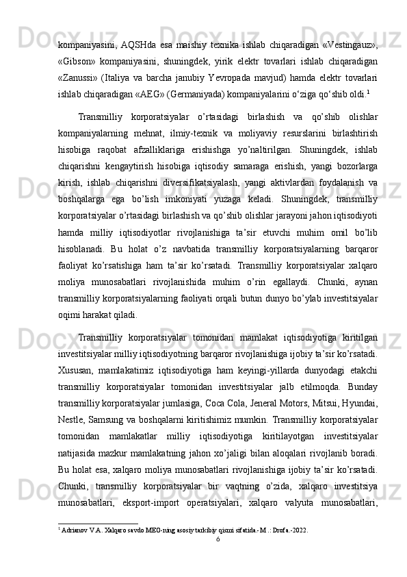 kompaniyasini,   AQSHda   esa   maishiy   texnika   ishlab   chiqaradigan   «Vestingauz»,
«Gibson»   kompaniyasini,   shuningdek,   yirik   elektr   tovarlari   ishlab   chiqaradigan
«Zanussi»   (Italiya   va   barcha   janubiy   Yevropada   mavjud)   hamda   elektr   tovarlari
ishlab chiqaradigan «AEG» (Germaniyada) kompaniyalarini o‘ziga qo‘shib oldi. 1
Transmilliy   korporatsiyalar   o’rtasidagi   birlashish   va   qo’shib   olishlar
kompaniyalarning   mehnat,   ilmiy-texnik   va   moliyaviy   resurslarini   birlashtirish
hisobiga   raqobat   afzalliklariga   erishishga   yo’naltirilgan.   Shuningdek,   ishlab
chiqarishni   kengaytirish   hisobiga   iqtisodiy   samaraga   erishish,   yangi   bozorlarga
kirish,   ishlab   chiqarishni   diversifikatsiyalash,   yangi   aktivlardan   foydalanish   va
boshqalarga   ega   bo’lish   imkoniyati   yuzaga   keladi.   Shuningdek,   transmilliy
korporatsiyalar o’rtasidagi birlashish va qo’shib olishlar jarayoni jahon iqtisodiyoti
hamda   milliy   iqtisodiyotlar   rivojlanishiga   ta’sir   etuvchi   muhim   omil   bo’lib
hisoblanadi.   Bu   holat   o’z   navbatida   transmilliy   korporatsiyalarning   barqaror
faoliyat   ko’rsatishiga   ham   ta’sir   ko’rsatadi.   Transmilliy   korporatsiyalar   xalqaro
moliya   munosabatlari   rivojlanishida   muhim   o’rin   egallaydi.   Chunki,   aynan
transmilliy korporatsiyalarning faoliyati orqali butun dunyo bo’ylab investitsiyalar
oqimi harakat qiladi.
Transmilliy   korporatsiyalar   tomonidan   mamlakat   iqtisodiyotiga   kiritilgan
investitsiyalar milliy iqtisodiyotning barqaror rivojlanishiga ijobiy ta’sir ko’rsatadi.
Xususan,   mamlakatimiz   iqtisodiyotiga   ham   keyingi-yillarda   dunyodagi   etakchi
transmilliy   korporatsiyalar   tomonidan   investitsiyalar   jalb   etilmoqda.   Bunday
transmilliy korporatsiyalar jumlasiga, Coca Cola, Jeneral Motors, Mitsui, Hyundai,
Nestle, Samsung va boshqalarni  kiritishimiz mumkin. Transmilliy korporatsiyalar
tomonidan   mamlakatlar   milliy   iqtisodiyotiga   kiritilayotgan   investitsiyalar
natijasida   mazkur   mamlakatning   jahon   xo’jaligi   bilan   aloqalari   rivojlanib   boradi.
Bu holat esa,  xalqaro moliya munosabatlari  rivojlanishiga  ijobiy ta’sir  ko’rsatadi.
Chunki,   transmilliy   korporatsiyalar   bir   vaqtning   o’zida,   xalqaro   investitsiya
munosabatlari,   eksport-import   operatsiyalari,   xalqaro   valyuta   munosabatlari,
1
  Adrianov V.A. Xalqaro savdo MEO-ning asosiy tarkibiy qismi sifatida.-M .: Drofa.-2022.
6 