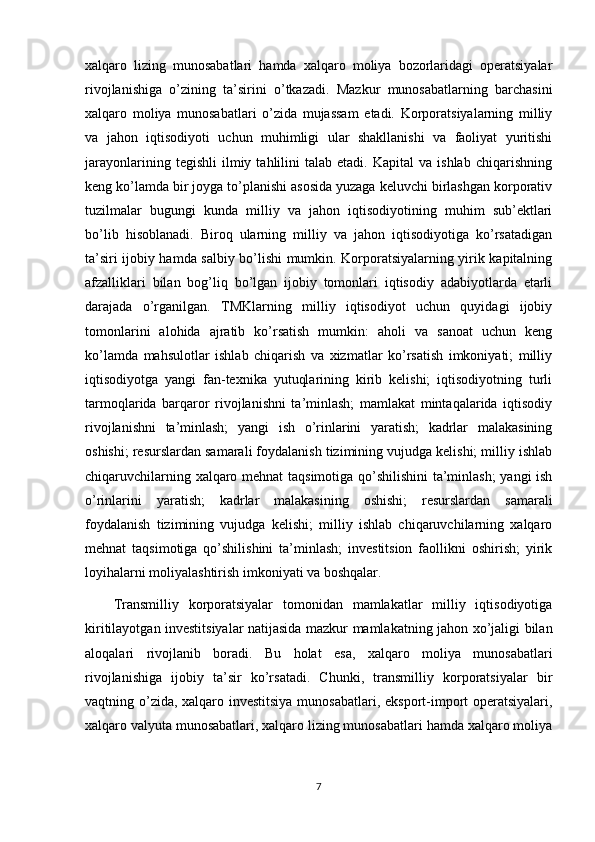 xalqaro   lizing   munosabatlari   hamda   xalqaro   moliya   bozorlaridagi   operatsiyalar
rivojlanishiga   o’zining   ta’sirini   o’tkazadi.   Mazkur   munosabatlarning   barchasini
xalqaro   moliya   munosabatlari   o’zida   mujassam   etadi.   Korporatsiyalarning   milliy
va   jahon   iqtisodiyoti   uchun   muhimligi   ular   shakllanishi   va   faoliyat   yuritishi
jarayonlarining   tegishli   ilmiy   tahlilini   talab  etadi.   Kapital   va  ishlab   chiqarishning
keng ko’lamda bir joyga to’planishi asosida yuzaga keluvchi birlashgan korporativ
tuzilmalar   bugungi   kunda   milliy   va   jahon   iqtisodiyotining   muhim   sub’ektlari
bo’lib   hisoblanadi.   Biroq   ularning   milliy   va   jahon   iqtisodiyotiga   ko’rsatadigan
ta’siri ijobiy hamda salbiy bo’lishi mumkin. Korporatsiyalarning yirik kapitalning
afzalliklari   bilan   bog’liq   bo’lgan   ijobiy   tomonlari   iqtisodiy   adabiyotlarda   etarli
darajada   o’rganilgan.   TMKlarning   milliy   iqtisodiyot   uchun   quyidagi   ijobiy
tomonlarini   alohida   ajratib   ko’rsatish   mumkin:   aholi   va   sanoat   uchun   keng
ko’lamda   mahsulotlar   ishlab   chiqarish   va   xizmatlar   ko’rsatish   imkoniyati;   milliy
iqtisodiyotga   yangi   fan-texnika   yutuqlarining   kirib   kelishi;   iqtisodiyotning   turli
tarmoqlarida   barqaror   rivojlanishni   ta’minlash;   mamlakat   mintaqalarida   iqtisodiy
rivojlanishni   ta’minlash;   yangi   ish   o’rinlarini   yaratish;   kadrlar   malakasining
oshishi; resurslardan samarali foydalanish tizimining vujudga kelishi; milliy ishlab
chiqaruvchilarning xalqaro mehnat taqsimotiga qo’shilishini  ta’minlash;  yangi ish
o’rinlarini   yaratish;   kadrlar   malakasining   oshishi;   resurslardan   samarali
foydalanish   tizimining   vujudga   kelishi;   milliy   ishlab   chiqaruvchilarning   xalqaro
mehnat   taqsimotiga   qo’shilishini   ta’minlash;   investitsion   faollikni   oshirish;   yirik
loyihalarni moliyalashtirish imkoniyati va boshqalar.
Transmilliy   korporatsiyalar   tomonidan   mamlakatlar   milliy   iqtisodiyotiga
kiritilayotgan investitsiyalar natijasida mazkur mamlakatning jahon xo’jaligi bilan
aloqalari   rivojlanib   boradi.   Bu   holat   esa,   xalqaro   moliya   munosabatlari
rivojlanishiga   ijobiy   ta’sir   ko’rsatadi.   Chunki,   transmilliy   korporatsiyalar   bir
vaqtning o’zida, xalqaro investitsiya  munosabatlari, eksport-import operatsiyalari,
xalqaro valyuta munosabatlari, xalqaro lizing munosabatlari hamda xalqaro moliya
7 