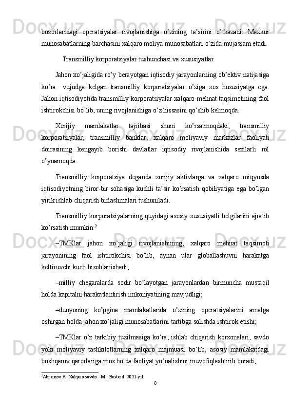 bozorlaridagi   operatsiyalar   rivojlanishiga   o’zining   ta’sirini   o’tkazadi.   Mazkur
munosabatlarning barchasini xalqaro moliya munosabatlari o’zida mujassam etadi.
     Transmilliy korporatsiyalar tushunchasi va xususiyatlar.
Jahon xo’jaligida ro’y berayotgan iqtisodiy jarayonlarning ob’ektiv natijasiga
ko’ra     vujudga   kelgan   transmilliy   korporatsiyalar   o’ziga   xos   hususiyatga   ega.
Jahon iqtisodiyotida transmilliy korporatsiyalar xalqaro mehnat taqsimotining faol
ishtirokchisi bo’lib, uning rivojlanishiga o’z hissasini qo’shib kelmoqda.
Xorijiy   mamlakatlar   tajribasi   shuni   ko’rsatmoqdaki,   transmilliy
korporatsiyalar,   transmilliy   banklar,   xalqaro   moliyaviy   markazlar   faoliyati
doirasining   kengayib   borishi   davlatlar   iqtisodiy   rivojlanishida   sezilarli   rol
o’ynamoqda. 
Transmilliy   korporatsiya   deganda   xorijiy   aktivlarga   va   xalqaro   miqyosda
iqtisodiyotning biror-bir  sohasiga  kuchli  ta’sir  ko’rsatish  qobiliyatiga ega bo’lgan
yirik ishlab chiqarish birlashmalari tushuniladi.
Transmilliy korporatsiyalarning quyidagi asosiy xususiyatli belgilarini ajratib
ko’rsatish mumkin: 2
– TMKlar   jahon   xo’jaligi   rivojlanishining,   xalqaro   mehnat   taqsimoti
jarayonining   faol   ishtirokchisi   bo’lib,   aynan   ular   globallashuvni   harakatga
keltiruvchi kuch hisoblanishadi;
– milliy   chegaralarda   sodir   bo’layotgan   jarayonlardan   birmuncha   mustaqil
holda kapitalni harakatlantirish imkoniyatining mavjudligi;
– dunyoning   ko’pgina   mamlakatlarida   o’zining   operatsiyalarini   amalga
oshirgan holda jahon xo’jaligi munosabatlarini tartibga solishda ishtirok etishi;
– TMKlar   o’z   tarkibiy   tuzilmasiga   ko’ra,   ishlab   chiqarish   korxonalari,   savdo
yoki   moliyaviy   tashkilotlarning   xalqaro   majmuasi   bo’lib,   asosiy   mamlakatdagi
boshqaruv qarorlariga mos holda faoliyat yo’nalishini muvofiqlashtirib boradi;
2
Abramov A. Xalqaro savdo. -M.: Bustard. 2021-yil.
8 