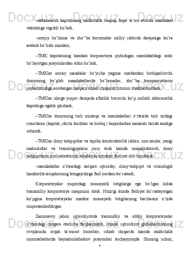 – aktsionerlik   kapitalining   mulkchilik   huquqi   faqat   ta’sis   etuvchi   mamlakat
vakolatiga tegishli bo’ladi;
– xorijiy   bo’linma   va   sho’’ba   korxonalar   milliy   ishtirok   darajasiga   ko’ra
aralash bo’lishi mumkin;
– TMK   kapitalining   harakati   korporatsiya   joylashgan   mamlakatdagi   sodir
bo’layotgan jarayonlardan erkin bo’ladi;
– TMKlar   asosiy   masalalar   bo’yicha   yagona   markazdan   boshqariluvchi
dunyoning   ko’plab   mamlakatlarida   bo’linmalar,   sho’’ba   kompaniyalarini
joylashtirishga asoslangan xalqaro ishlab chiqarish tizimini shakllantirishadi;
– TMKlar   ularga   yuqori   darajada   afzallik   beruvchi   ko’p   millatli   aktsionerlik
kapitaliga egalik qilishadi;
– TMKlar   dunyoning   turli   mintaqa   va   mamlakatlari   o’rtasida   turli   xildagi
resurslarni (kapital, ishchi kuchlari va boshq.) taqsimlashni samarali tarzda amalga
oshiradi;
– TMKlar ilmiy tadqiqotlar va tajriba konstruktorlik ishlari, nou-xaular, yangi
mahsulotlar   va   texnologiyalarni   joriy   etish   hamda   ommalashtirish,   ilmiy
tadqiqotlarni moliyalashtirish sohalarida uzluksiz faoliyat olib borishadi;
– mamlakatlar   o’rtasidagi   xalqaro   iqtisodiy,   ilmiy-tadqiqot   va   texnologik
hamkorlik aloqalarining kengayishiga faol yordam ko’rsatadi;
Korporatsiyalar   yuqoridagi   xususiyatli   belgilarga   ega   bo’lgan   holda
transmilliy   korporatsiya   maqomini   oladi.   Hozirgi   kunda   faoliyat   ko’rsatayotgan
ko’pgina   korporatsiyalar   mazkur   xususiyatli   belgilarning   barchasini   o’zida
mujassamlashtirgan. 
Zamonaviy   jahon   iqtisodiyotida   transmilliy   va   oddiy   korporatsiyalar
o’rtasidagi   chegara   etarlicha   farqlanmaydi,   chunki   iqtisodiyot   globallashuvining
rivojlanishi   orqali   ta’minot   bozorlari,   ishlab   chiqarish   hamda   mulkchilik
munosabatlarida   baynalmilallashuv   jarayonlari   kuchaymoqda.   Shuning   uchun,
9 